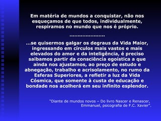 Em matéria de mundos a conquistar, não nos 
esqueçamos de que todos, individualmente, 
respiramos no mundo que nos é próprio. 
...................... 
...se quisermos galgar os degraus da Vida Maior, 
ingressando em círculos mais vastos e mais 
elevados do amor e da inteligência, é preciso 
saibamos partir da consciência egoística a que 
ainda nos ajustamos, ao preço de estudo e 
abnegação, trabalho e acrisolamento, no rumo da 
Esferas Superiores, a refletir a luz da Vida 
Cósmica, que somente à custa de educação e 
bondade nos acolherá em seu infinito esplendor. 
“Diante de mundos novos – Do livro Nascer e Renascer, 
Emmanuel, psicografia de F.C. Xavier”. 
 