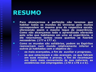 RESUMO 
 Para alcançarmos a perfeição nnããoo tteerreemmooss qquuee 
hhaabbiittaarr ttooddooss ooss mmuunnddooss ddoo UUnniivveerrssoo ppooiiss mmuuiittooss 
ccoorrrreessppoonnddeemm aaoo mmeessmmoo ggrraauu ddaa rreessppeeccttiivvaa eessccaallaa,, 
ooffeerreecceennddoo aassssiimm oo mmeessmmoo lleeqquuee ddee eexxppeerriiêênncciiaa.. 
CCoommoo nnããoo aallccaannççaammooss ttooddoo oo aapprreennddiizzaaddoo ooffeerreecciiddoo 
ppeelloo oorrbbee qquuee hhaabbiittaammooss eemm uummaa ssóó eexxppeerriiêênncciiaa,, aa 
eellee rreettoorrnnaammooss ttaannttaass vveezzeess qquuaannttaass ssee ffiizzeerreemm 
nneecceessssáárriiaass.. ((117777 ee 117777 aa)).. 
 CCoommoo ooss mmuunnddooss ssããoo ssoolliiddáárriiooss,, ppooddeemm ooss EEssppíírriittooss 
rreeeennccaarrnnaamm nnuumm mmuunnddoo rreellaattiivvaammeennttee iinnffeerriioorr aa 
oouuttrrooss jjáá hhaabbiittaaddooss ccoomm oo oobbjjeettiivvoo ddee :: 
 ooss mmaaiiss aavvaannççaaddooss,, aa ffiimm ddee aauuxxiilliiaarr oo pprrooggrreessssoo,, 
 ooss qquuee eessttaacciioonnaamm ee nnããoo aavvaannççaamm,, ooss qquuee ffaalliirraamm 
eemm ssuuaass mmiissssõõeess ee pprroovvaass,, aa ffiimm ddee rreeccoommeeççaamm 
eemm mmeeiioo mmaaiiss ccoonnvveenniieennttee ààss ssuuaa nnaattuurreezzaa,, aass 
eexxiissttêênncciiaass mmaall eemmpprreeggaaddaass.. ((117788 ee 117788 aa ee bb)).. 
 