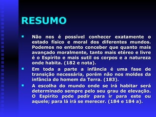 RESUMO 
 Não nos é possível ccoonnhheecceerr eexxaattaammeennttee oo 
eessttaaddoo ffííssiiccoo ee mmoorraall ddooss ddiiffeerreenntteess mmuunnddooss.. 
PPooddeemmooss nnoo eennttaannttoo ccoonncceebbeerr qquuee qquuaannttoo mmaaiiss 
aavvaannççaaddoo mmoorraallmmeennttee,, ttaannttoo mmaaiiss eettéérreeoo ee lliivvrree 
éé oo EEssppíírriittoo ee mmaaiiss ssuuttiill ooss ccoorrppooss ee aa nnaattuurreezzaa 
oonnddee hhaabbiittaa.. ((118822 ee nnoottaa)).. 
 EEmm ttooddaa aa ppaarrttee aa iinnffâânncciiaa éé uummaa ffaassee ddee 
ttrraannssiiççããoo nneecceessssáárriiaa,, ppoorréémm nnããoo nnooss mmoollddeess ddaa 
iinnffâânncciiaa ddoo hhoommeemm ddaa TTeerrrraa.. ((118833)).. 
 AA eessccoollhhaa ddoo mmuunnddoo oonnddee ssee iirráá hhaabbiittaarr sseerráá 
ddeetteerrmmiinnaaddoo sseemmpprree ppeelloo sseeuu ggrraauu ddee eelleevvaaççããoo.. 
OO EEssppíírriittoo ppooddee ppeeddiirr ppaarraa iirr ppaarraa eessttee oouu 
aaqquueellee;; ppaarraa lláá iirráá ssee mmeerreecceerr.. ((118844 ee 118844 aa)).. 
 