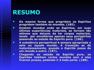 RESUMO 
 Da mesma forma que pprrooggrriiddeemm ooss EEssppíírriittooss 
pprrooggrriiddeemm ttaammbbéémm ooss mmuunnddooss.. ((118855)).. 
 EExxiisstteemm mmuunnddooss oonnddee ooss EEssppíírriittooss,, eemm ssuuaass 
úúllttiimmaass eexxppeerriiêênncciiaass mmaatteerriiaaiiss,, ssee ttoorrnnaamm ttããoo 
eettéérreeooss qquuee ddeeiixxaamm ddee tteerr ccoorrppooss mmaatteerriiaaiiss,, 
tteennddoo ppoorr eennvvoollttóórriiooss aappeennaass sseeuuss ppeerriissppíírriittooss 
ppaassssaannddoo aaoo eessttaaddoo ddee EEssppíírriittoo ppuurroo.. ((118866)).. 
 AA ssuubbssttâânncciiaa ppeerriissppiirriittuuaall éé sseemmpprree aapprroopprriiaaddaa aa 
eessttee oouu aaqquueellee mmuunnddoo.. AA ttrraannssiiççããoo ssee ddáá 
iinnssttaannttaanneeaammeennttee,, qquuaannddoo oo EEssppíírriittoo ppaassssaa ddee 
uumm mmuunnddoo aa oouuttrroo.. ((118877)).. 
 CChheeggaannddoo aaoo eessttaaddoo ddee EEssppíírriittoo ppuurroo,, ooss 
EEssppíírriittooss hhaabbiittaamm cceerrttooss mmuunnddooss sseemm aa eelleess 
ffiiccaarreemm pprreessooss,, ppooddeennddoo iirr àà ttooddaa ppaarrttee.. ((118888)).. 
 