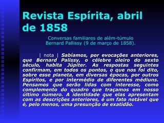 Revista Espírita, abril 
de 1858 
Conversas ffaammiilliiaarreess ddee aalléémm--ttúúmmuulloo 
BBeerrnnaarrdd PPaalllliissssyy ((99 ddee mmaarrççoo ddee 11885588)).. 
|| nnoottaa || SSaabbííaammooss,, ppoorr eevvooccaaççõõeess aanntteerriioorreess,, 
qquuee BBeerrnnaarrdd PPaalliissssyy,, oo ccéélleebbrree oolleeiirroo ddoo sseexxttoo 
ssééccuulloo,, hhaabbiittaa JJúúppiitteerr.. AAss rreessppoossttaass sseegguuiinntteess 
ccoonnffiirrmmaamm,, eemm ttooddooss ooss ppoonnttooss,, oo qquuee nnooss ffooii ddiittoo,, 
ssoobbrree eessssee ppllaanneettaa,, eemm ddiivveerrssaass ééppooccaass,, ppoorr oouuttrrooss 
EEssppíírriittooss,, ee ppoorr iinntteerrmmééddiioo ddee ddiiffeerreenntteess mmééddiiuunnss.. 
PPeennssaammooss qquuee sseerrããoo lliiddaass ccoomm iinntteerreessssee,, ccoommoo 
ccoommpplleemmeennttoo ddoo qquuaaddrroo qquuee ttrraaççaammooss eemm nnoossssoo 
úúllttiimmoo nnúúmmeerroo.. AA iiddeennttiiddaaddee qquuee eellaass aapprreesseennttaamm 
ccoomm aass ddeessccrriiççõõeess aanntteerriioorreess,, éé uumm ffaattoo nnoottáávveell qquuee 
éé,, ppeelloo mmeennooss,, uummaa pprreessuunnççããoo ddee eexxaattiiddããoo.. 
 