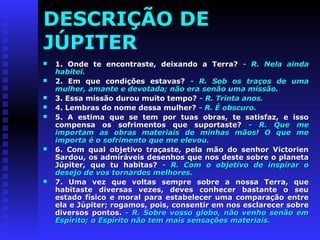 DESCRIÇÃO DE 
JÚPITER 
 1. Onde te encontraste, ddeeiixxaannddoo aa TTeerrrraa?? -- RR.. NNeellaa aaiinnddaa 
hhaabbiitteeii.. 
 22.. EEmm qquuee ccoonnddiiççõõeess eessttaavvaass?? -- RR.. SSoobb ooss ttrraaççooss ddee uummaa 
mmuullhheerr,, aammaannttee ee ddeevvoottaaddaa;; nnããoo eerraa sseennããoo uummaa mmiissssããoo.. 
 33.. EEssssaa mmiissssããoo dduurroouu mmuuiittoo tteemmppoo?? -- RR.. TTrriinnttaa aannooss.. 
 44.. LLeemmbbrraass ddoo nnoommee ddeessssaa mmuullhheerr?? -- RR.. ÉÉ oobbssccuurroo.. 
 55.. AA eessttiimmaa qquuee ssee tteemm ppoorr ttuuaass oobbrraass,, ttee ssaattiissffaazz,, ee iissssoo 
ccoommppeennssaa ooss ssooffrriimmeennttooss qquuee ssuuppoorrttaassttee?? -- RR.. QQuuee mmee 
iimmppoorrttaamm aass oobbrraass mmaatteerriiaaiiss ddee mmiinnhhaass mmããooss!! OO qquuee mmee 
iimmppoorrttaa éé oo ssooffrriimmeennttoo qquuee mmee eelleevvoouu.. 
 66.. CCoomm qquuaall oobbjjeettiivvoo ttrraaççaassttee,, ppeellaa mmããoo ddoo sseennhhoorr VViiccttoorriieenn 
SSaarrddoouu,, ooss aaddmmiirráávveeiiss ddeesseennhhooss qquuee nnooss ddeessttee ssoobbrree oo ppllaanneettaa 
JJúúppiitteerr,, qquuee ttuu hhaabbiittaass?? -- RR.. CCoomm oo oobbjjeettiivvoo ddee iinnssppiirraarr oo 
ddeesseejjoo ddee vvooss ttoorrnnaarrddeess mmeellhhoorreess.. 
 77.. UUmmaa vveezz qquuee vvoollttaass sseemmpprree ssoobbrree aa nnoossssaa TTeerrrraa,, qquuee 
hhaabbiittaassttee ddiivveerrssaass vveezzeess,, ddeevveess ccoonnhheecceerr bbaassttaannttee oo sseeuu 
eessttaaddoo ffííssiiccoo ee mmoorraall ppaarraa eessttaabbeelleecceerr uummaa ccoommppaarraaççããoo eennttrree 
eellaa ee JJúúppiitteerr;; rrooggaammooss,, ppooiiss,, ccoonnsseennttiirr eemm nnooss eessccllaarreecceerr ssoobbrree 
ddiivveerrssooss ppoonnttooss.. -- RR.. SSoobbrree vvoossssoo gglloobboo,, nnããoo vveennhhoo sseennããoo eemm 
EEssppíírriittoo;; oo EEssppíírriittoo nnããoo tteemm mmaaiiss sseennssaaççõõeess mmaatteerriiaaiiss.. 
 