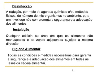 11
Desinfecção
A redução, por meio de agentes químicos e/ou métodos
físicos, do número de microrganismos no ambiente, para
um nível que não comprometa a segurança e a adequação
dos alimentos.
Instalação
Qualquer edifício ou área em que os alimentos são
manuseados e as zonas adjacentes sujeitas à mesma
direcção.
Higiene Alimentar
Todas as condições e medidas necessárias para garantir
a segurança e a adequação dos alimentos em todas as
fases da cadeia alimentar.
 