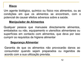12
Risco
Um agente biológico, químico ou físico nos alimentos, ou as
condições em que os alimentos se encontram, com o
potencial de causar efeitos adversos sobre a saúde.
Manipulador de Alimentos
Qualquer pessoa que manuseie directamente alimentos,
embalados ou não, equipamento e utensílios alimentares ou
superfícies em contacto com alimentos, que deva por isso
cumprir os requisitos de higiene alimentar
Segurança Alimentar
Garantia de que os alimentos não provocarão danos ao
consumidor quando sejam preparados ou ingeridos de
acordo com a sua utilização prevista.
 