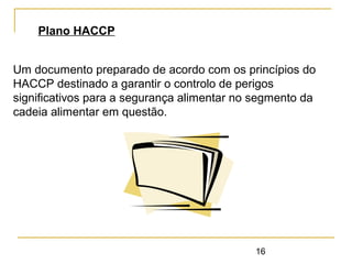 16
Plano HACCP
Um documento preparado de acordo com os princípios do
HACCP destinado a garantir o controlo de perigos
significativos para a segurança alimentar no segmento da
cadeia alimentar em questão.
 
