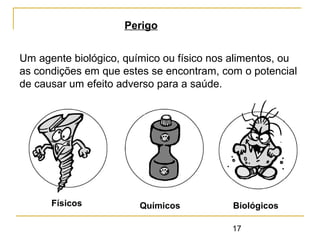 17
Um agente biológico, químico ou físico nos alimentos, ou
as condições em que estes se encontram, com o potencial
de causar um efeito adverso para a saúde.
Perigo
Físicos Químicos Biológicos
 