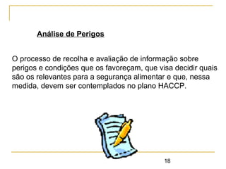 18
Análise de Perigos
O processo de recolha e avaliação de informação sobre
perigos e condições que os favoreçam, que visa decidir quais
são os relevantes para a segurança alimentar e que, nessa
medida, devem ser contemplados no plano HACCP.
 