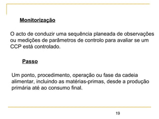 19
Monitorização
O acto de conduzir uma sequência planeada de observações
ou medições de parâmetros de controlo para avaliar se um
CCP está controlado.
Passo
Um ponto, procedimento, operação ou fase da cadeia
alimentar, incluindo as matérias-primas, desde a produção
primária até ao consumo final.
 