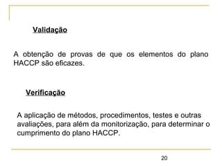 20
Validação
A obtenção de provas de que os elementos do plano
HACCP são eficazes.
Verificação
A aplicação de métodos, procedimentos, testes e outras
avaliações, para além da monitorização, para determinar o
cumprimento do plano HACCP.
 