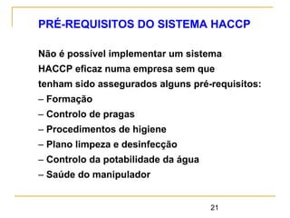 21
PRÉ-REQUISITOS DO SISTEMA HACCP
Não é possível implementar um sistema
HACCP eficaz numa empresa sem que
tenham sido assegurados alguns pré-requisitos:
– Formação
– Controlo de pragas
– Procedimentos de higiene
– Plano limpeza e desinfecção
– Controlo da potabilidade da água
– Saúde do manipulador
 