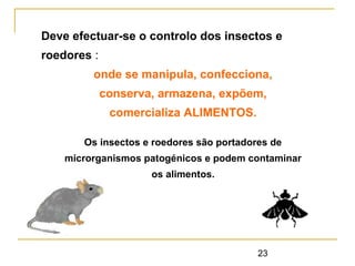 23
Deve efectuar-se o controlo dos insectos e
roedores :
onde se manipula, confecciona,
conserva, armazena, expõem,
comercializa ALIMENTOS.
Os insectos e roedores são portadores de
microrganismos patogénicos e podem contaminar
os alimentos.
 