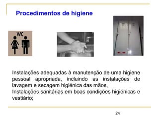 24
Instalações adequadas à manutenção de uma higiene
pessoal apropriada, incluindo as instalações de
lavagem e secagem higiénica das mãos,
Instalações sanitárias em boas condições higiénicas e
vestiário;
Procedimentos de higiene
 