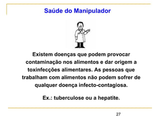 27
Saúde do Manipulador
Existem doenças que podem provocar
contaminação nos alimentos e dar origem a
toxinfecções alimentares. As pessoas que
trabalham com alimentos não podem sofrer de
qualquer doença infecto-contagiosa.
Ex.: tuberculose ou a hepatite.
 
