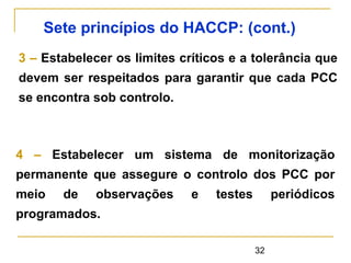 32
3 – Estabelecer os limites críticos e a tolerância que
devem ser respeitados para garantir que cada PCC
se encontra sob controlo.
Sete princípios do HACCP: (cont.)
4 – Estabelecer um sistema de monitorização
permanente que assegure o controlo dos PCC por
meio de observações e testes periódicos
programados.
 