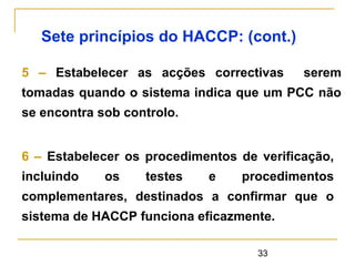 33
Sete princípios do HACCP: (cont.)
5 – Estabelecer as acções correctivas serem
tomadas quando o sistema indica que um PCC não
se encontra sob controlo.
6 – Estabelecer os procedimentos de verificação,
incluindo os testes e procedimentos
complementares, destinados a confirmar que o
sistema de HACCP funciona eficazmente.
 