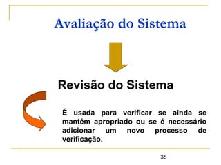 35
Avaliação do Sistema
Revisão do Sistema
É usada para verificar se ainda se
mantém apropriado ou se é necessário
adicionar um novo processo de
verificação.
 