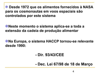 4
Desde 1972 que os alimentos fornecidos à NASA
para os cosmonautas em voos espaciais são
controlados por este sistema
Neste momento o sistema aplica-se a toda a
extensão da cadeia de produção alimentar
Na Europa, o sistema HACCP tornou-se relevante
desde 1990:
- Dir. 93/43/CEE
- Dec. Lei 67/98 de 18 de Março
 