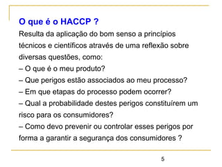 5
O que é o HACCP ?
Resulta da aplicação do bom senso a princípios
técnicos e científicos através de uma reflexão sobre
diversas questões, como:
– O que é o meu produto?
– Que perigos estão associados ao meu processo?
– Em que etapas do processo podem ocorrer?
– Qual a probabilidade destes perigos constituírem um
risco para os consumidores?
– Como devo prevenir ou controlar esses perigos por
forma a garantir a segurança dos consumidores ?
 