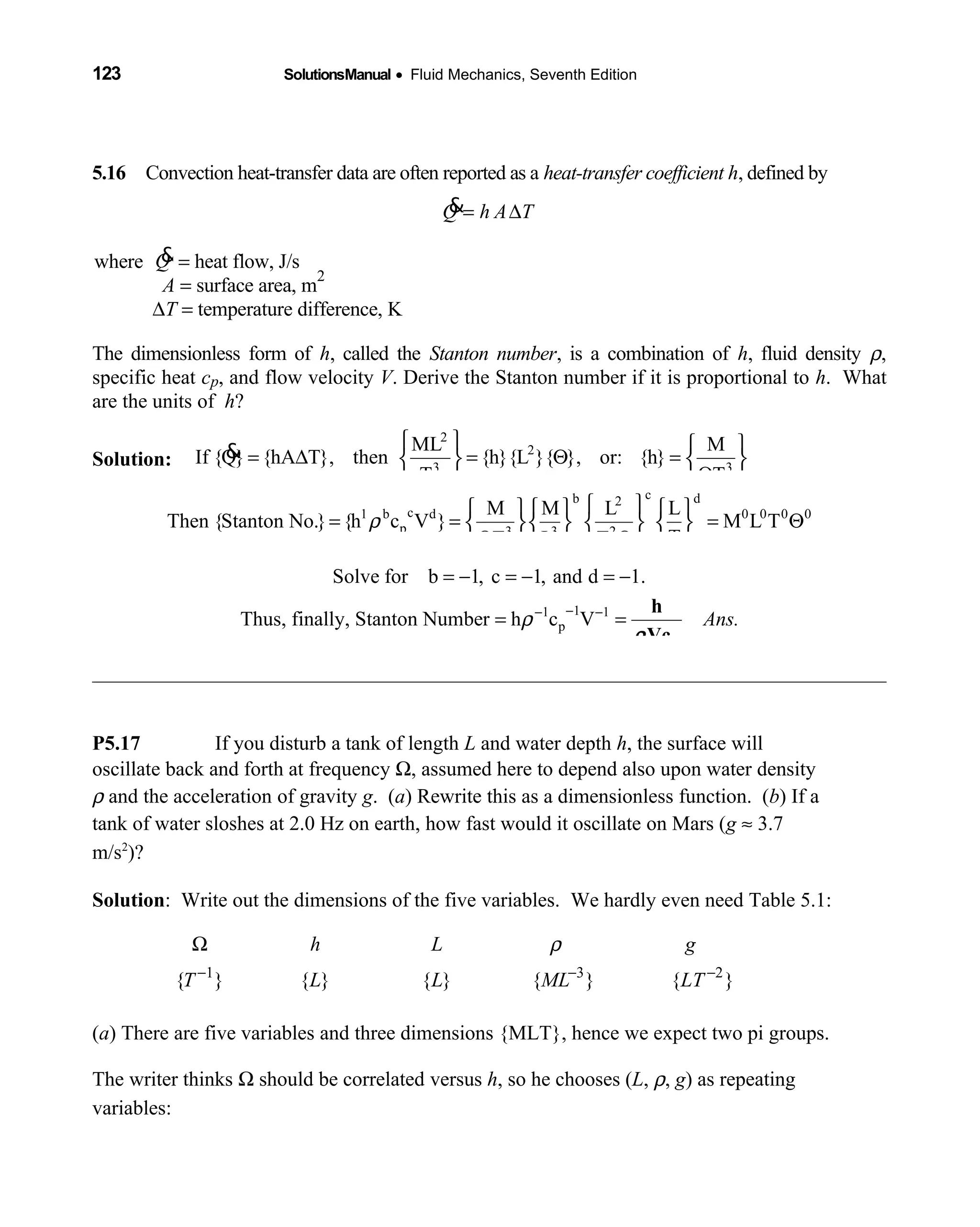 123 SolutionsManual • Fluid Mechanics, Seventh Edition 
5.16 Convection heat-transfer data are often reported as a  heat-transfer coefficient h, defined by
Q h A T= ∆&
where &Q = heat flow, J/s
A = surface area, m
2
∆T = temperature difference, K
The dimensionless form of h, called the Stanton number, is a combination of h, fluid density ρ,
specific heat cp, and flow velocity V. Derive the Stanton number if it is proportional to h. What
are the units of h?
Solution: 
2
2
3 3
ML M
If {Q} {hA T}, then {h}{L }{ }, or: {h}
T T
   
= ∆ = Θ =   
Θ  
&
cb d2
c1 b d 0 0 0 0
p 3 3 2
M M L L
Then {Stanton No.} {h c V } M L T
TT L T
ρ
     
= = = Θ      
Θ Θ     
Solve for b 1, c 1, and d 1.= − = − = −
11 1
pThus, finally, Stanton Number h c V Ans.ρ −− −
= =
p
h
Vcρ
P5.17 If you disturb a tank of length L and water depth h, the surface will
oscillate back and forth at frequency Ω, assumed here to depend also upon water density
ρ and the acceleration of gravity g. (a) Rewrite this as a dimensionless function. (b) If a
tank of water sloshes at 2.0 Hz on earth, how fast would it oscillate on Mars (g ≈ 3.7
m/s2
)?
Solution: Write out the dimensions of the five variables. We hardly even need Table 5.1:
1 3 2
{ } { } { } { } { }
h L g
T L L ML LT
ρ
− − −
Ω
(a) There are five variables and three dimensions {MLT}, hence we expect two pi groups.
The writer thinks Ω should be correlated versus h, so he chooses (L, ρ, g) as repeating
variables:
 