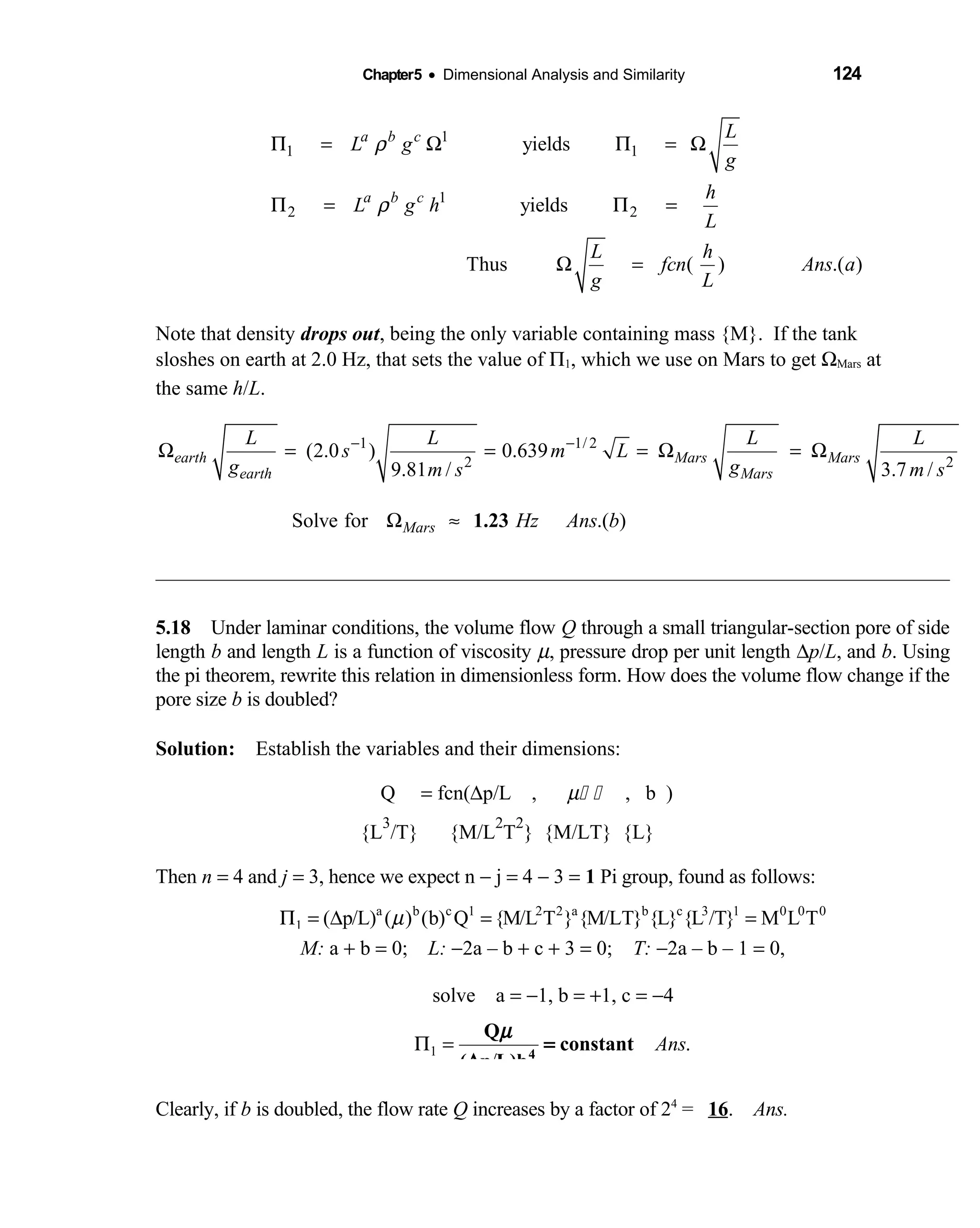 Chapter5 • Dimensional Analysis and Similarity 124
1
1 1
1
2 2
yields
yields
Thus ( ) .( )
a b c
a b c
L
L g
g
h
L g h
L
L h
fcn Ans a
g L
ρ
ρ
Π = Ω Π = Ω
Π = Π =
Ω =
Note that density drops out, being the only variable containing mass {M}. If the tank
sloshes on earth at 2.0 Hz, that sets the value of Π1, which we use on Mars to get ΩMars at
the same h/L.
1 1/ 2
2 2
(2.0 ) 0.639
9.81 / 3.7 /
earth Mars Mars
earth Mars
L L L L
s m L
g gm s m s
− −
Ω = = = Ω = Ω
Solve for .( )Mars Hz Ans bΩ ≈ 1.23
5.18 Under laminar conditions, the volume flow  Q through a small triangular-section pore of side
length b and length L is a function of viscosity µ, pressure drop per unit length ∆p/L, and b. Using
the pi theorem, rewrite this relation in dimensionless form. How does the volume flow change if the
pore size b is doubled?
Solution: Establish the variables and their dimensions: 
Q  = fcn(∆p/L ,    µ    , b )   
{L
3
/T} {M/L 
2
T
2
} {M/LT} {L}
Then n = 4 and j = 3, hence we expect n − j = 4 − 3 = 1 Pi group, found as follows:
a b c 1 2 2 a b c 3 1 0 0 0
1 ( p/L) ( ) (b) Q {M/L T } {M/LT} {L} {L /T} M L TµΠ = ∆ = =
M: a + b = 0; L: −2a – b + c + 3 = 0; T: −2a – b – 1 = 0, 
solve a  = −1, b = +1, c = −4
1 .
/
AnsΠ = 4
Q
constant
( p L)b
µ
=
∆
Clearly, if b is doubled, the flow rate Q increases by a factor of 24
= 16. Ans.
 