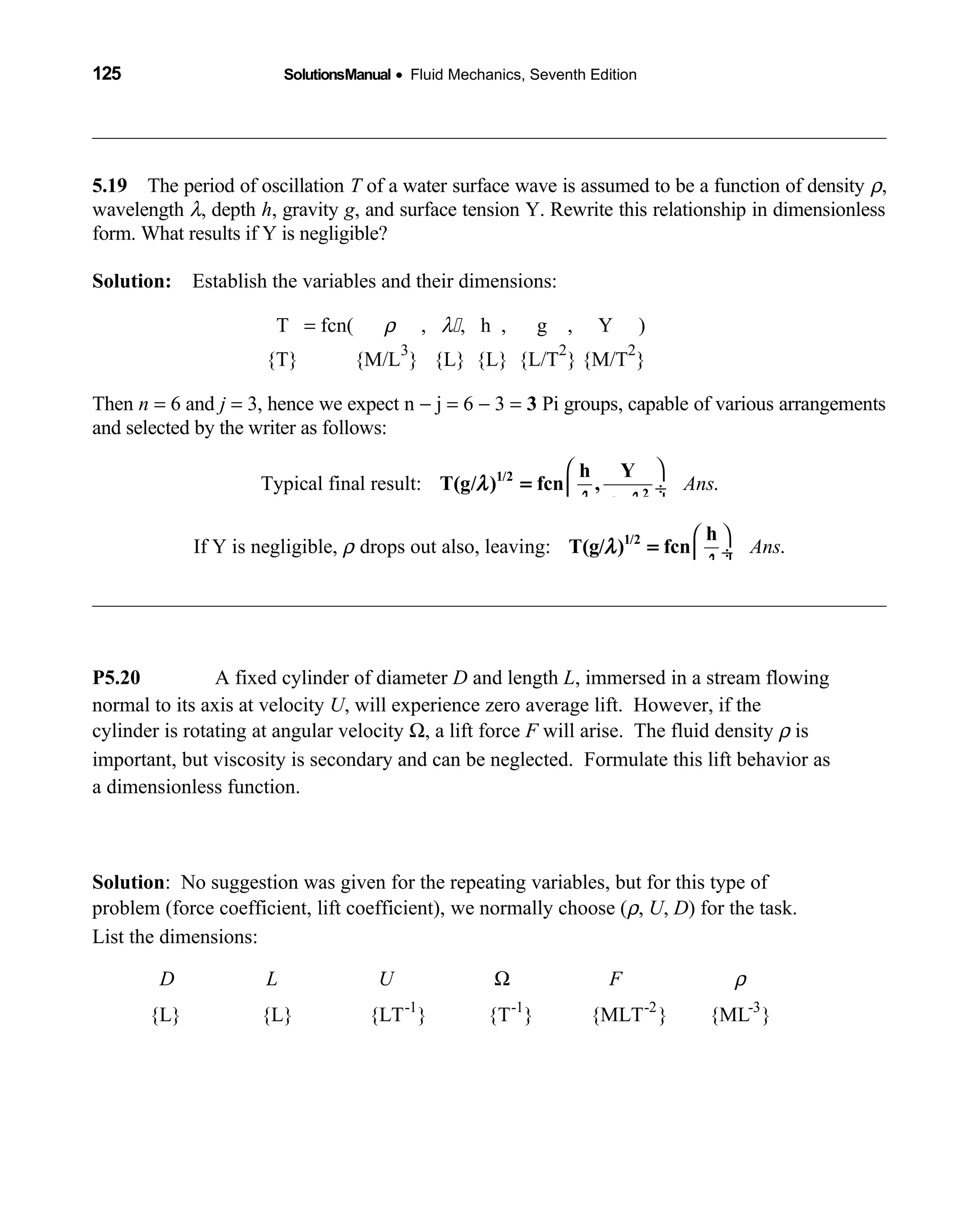 125 SolutionsManual • Fluid Mechanics, Seventh Edition 
5.19 The period of oscillation  T of a water surface wave is assumed to be a function of density ρ,
wavelength λ, depth h, gravity g, and surface tension Y. Rewrite this relationship in dimensionless
form. What results if Y is negligible?
Solution: Establish the variables and their dimensions: 
T = fcn(  ρ ,  λ , h , g , Y )       
{T} {M/L  
3
} {L} {L} {L/T
2
} {M/T
2
}
Then n = 6 and j = 3, hence we expect n − j = 6 − 3 = 3 Pi groups, capable of various arrangements
and selected by the writer as follows:
Typical final result: .Ans
 
 ÷
 
1/2
2
h Y
T(g/ ) fcn ,
g
λ
λ ρ λ
=
If Y is negligible, drops out also, leaving: .Ansρ
 
 ÷
 
1/2 h
T(g/ ) fcnλ
λ
=
P5.20 A fixed cylinder of diameter D and length L, immersed in a stream flowing
normal to its axis at velocity U, will experience zero average lift. However, if the
cylinder is rotating at angular velocity Ω, a lift force F will arise. The fluid density ρ is
important, but viscosity is secondary and can be neglected. Formulate this lift behavior as
a dimensionless function.
Solution: No suggestion was given for the repeating variables, but for this type of
problem (force coefficient, lift coefficient), we normally choose (ρ, U, D) for the task.
List the dimensions:
-1 -1 -2 -3
{L} {L} {LT } {T } {MLT } {ML }
D L U F ρΩ
 