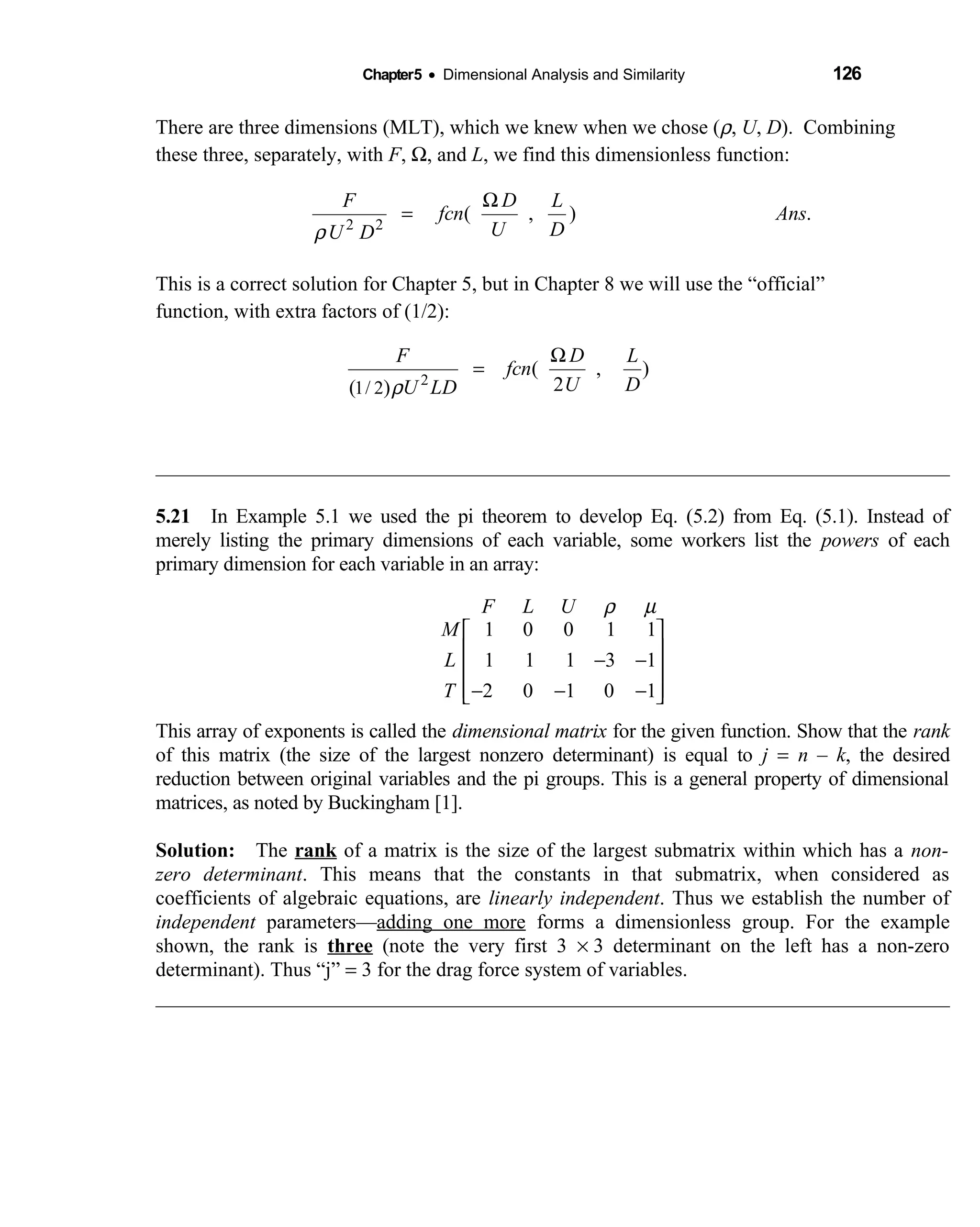 Chapter5 • Dimensional Analysis and Similarity 126
There are three dimensions (MLT), which we knew when we chose (ρ, U, D). Combining
these three, separately, with F, Ω, and L, we find this dimensionless function:
2 2
( , ) .
DF L
fcn Ans
U DU Dρ
Ω
=
This is a correct solution for Chapter 5, but in Chapter 8 we will use the “official”
function, with extra factors of (1/2):
2
1/ 2
( , )
2( )
DF L
fcn
U DU LDρ
Ω
=
5.21 In Example 5.1 we used the pi theorem to develop Eq. (5.2) from Eq. (5.1). Instead of 
merely listing the primary dimensions of each variable, some workers list the powers of each
primary dimension for each variable in an array:
ρ µ
 
 − −
 
 − − − 
1 0 0 1 1
1 1 1 3 1
2 0 1 0 1
F L U
M
L
T
This array of exponents is called the dimensional matrix for the given function. Show that the rank
of this matrix (the size of the largest nonzero determinant) is equal to j = n – k, the desired
reduction between original variables and the pi groups. This is a general property of dimensional
matrices, as noted by Buckingham [1].
Solution: The  rank of a matrix is the size of the largest submatrix within which has a non-
zero determinant. This means that the constants in that submatrix, when considered as
coefficients of algebraic equations, are linearly independent. Thus we establish the number of
independent parameters—adding one more forms a dimensionless group. For the example
shown, the rank is three (note the very first 3 × 3 determinant on the left has a non-zero
determinant). Thus “j” = 3 for the drag force system of variables.
 