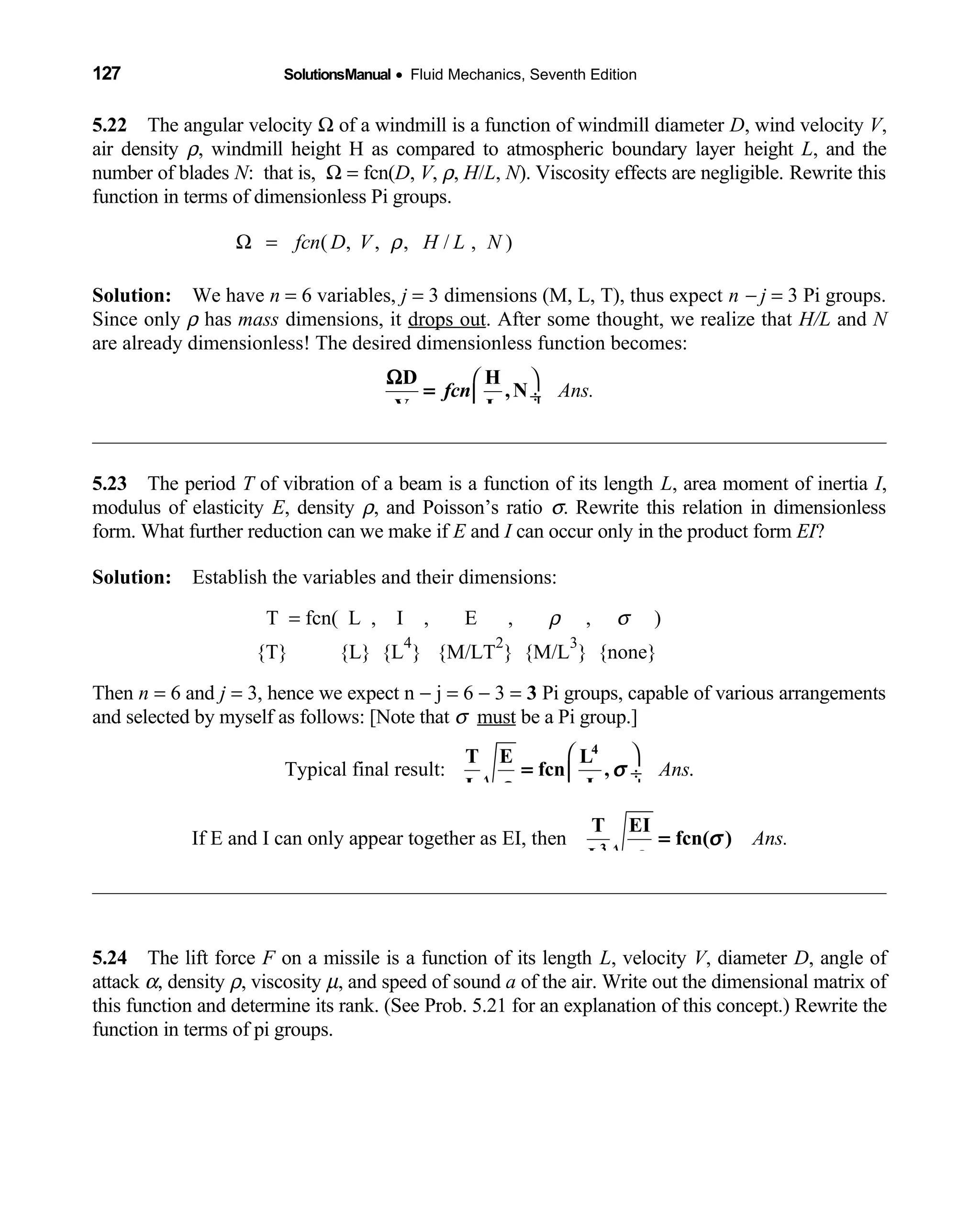 127 SolutionsManual • Fluid Mechanics, Seventh Edition 
5.22 The angular velocity  Ω of a windmill is a function of windmill diameter D, wind velocity V,
air density ρ, windmill height H as compared to atmospheric boundary layer height L, and the
number of blades N: that is, Ω = fcn(D, V, ρ, H/L, N). Viscosity effects are negligible. Rewrite this
function in terms of dimensionless Pi groups.
( , , , / , )fcn D V H L NρΩ =
Solution: We have  n = 6 variables, j = 3 dimensions (M, L, T), thus expect n − j = 3 Pi groups.
Since only ρ has mass dimensions, it drops out. After some thought, we realize that H/L and N
are already dimensionless! The desired dimensionless function becomes:
Ans.
 
 ÷
 
Ω
=
D H
,N
V L
fcn
5.23 The period  T of vibration of a beam is a function of its length L, area moment of inertia I,
modulus of elasticity E, density ρ, and Poisson’s ratio σ. Rewrite this relation in dimensionless
form. What further reduction can we make if E and I can occur only in the product form EI?
Solution: Establish the variables and their dimensions: 
T = fcn( L , I , E ,                ρ ,    σ ) 
{T} {L} {L  
4
} {M/LT
2
} {M/L
3
} {none}
Then n = 6 and j = 3, hence we expect n − j = 6 − 3 = 3 Pi groups, capable of various arrangements
and selected by myself as follows: [Note that σ must be a Pi group.]
Typical final result: .Ans
 
 ÷
 
4
T E L
fcn ,
L I
σ
ρ
=
If E and I can only appear together as EI, then Ans.3
T EI
fcn( )
L
σ
ρ
=
5.24 The lift force  F on a missile is a function of its length L, velocity V, diameter D, angle of
attack α, density ρ, viscosity µ, and speed of sound a of the air. Write out the dimensional matrix of
this function and determine its rank. (See Prob. 5.21 for an explanation of this concept.) Rewrite the
function in terms of pi groups.
 