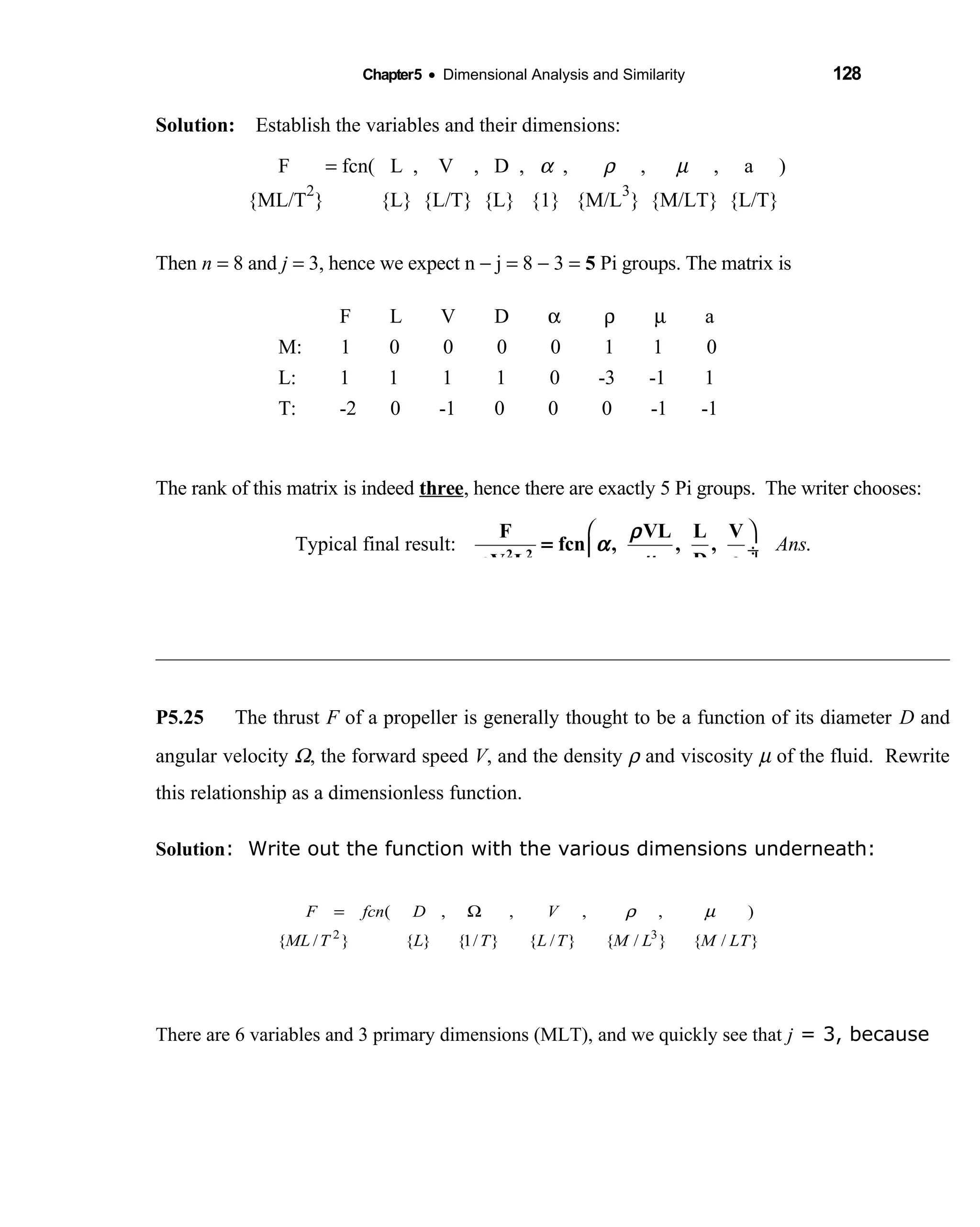 Chapter5 • Dimensional Analysis and Similarity 128
Solution: Establish the variables and their dimensions: 
F  = fcn( L , V , D ,  α ,  ρ ,    µ , a )     
{ML/T
2
} {L} {L/T} {L} {1} {M/L  
3
} {M/LT} {L/T} 
Then n = 8 and j = 3, hence we expect n − j = 8 − 3 = 5 Pi groups. The matrix is
F L V D α ρ µ a
M: 1 0 0 0 0 1 1 0
L: 1 1 1 1 0 -3 -1 1
T: -2 0 -1 0 0 0 -1 -1
The rank of this matrix is indeed three, hence there are exactly 5 Pi groups. The writer chooses:
Typical final result: .Ans
 
 ÷
 
2 2
F VL L V
fcn , , ,
D aV L
ρ
α
µρ
=
P5.25 The thrust F of a propeller is generally thought to be a function of its diameter D and
angular velocity Ω, the forward speed V, and the density ρ and viscosity µ of the fluid. Rewrite
this relationship as a dimensionless function.
Solution: Write out the function with the various dimensions underneath:
There are 6 variables and 3 primary dimensions (MLT), and we quickly see that j = 3, because
}/{}/{}/{}/1{}{}/{
),,,,(
32
LTMLMTLTLTML
VDfcnF µρΩ=
 