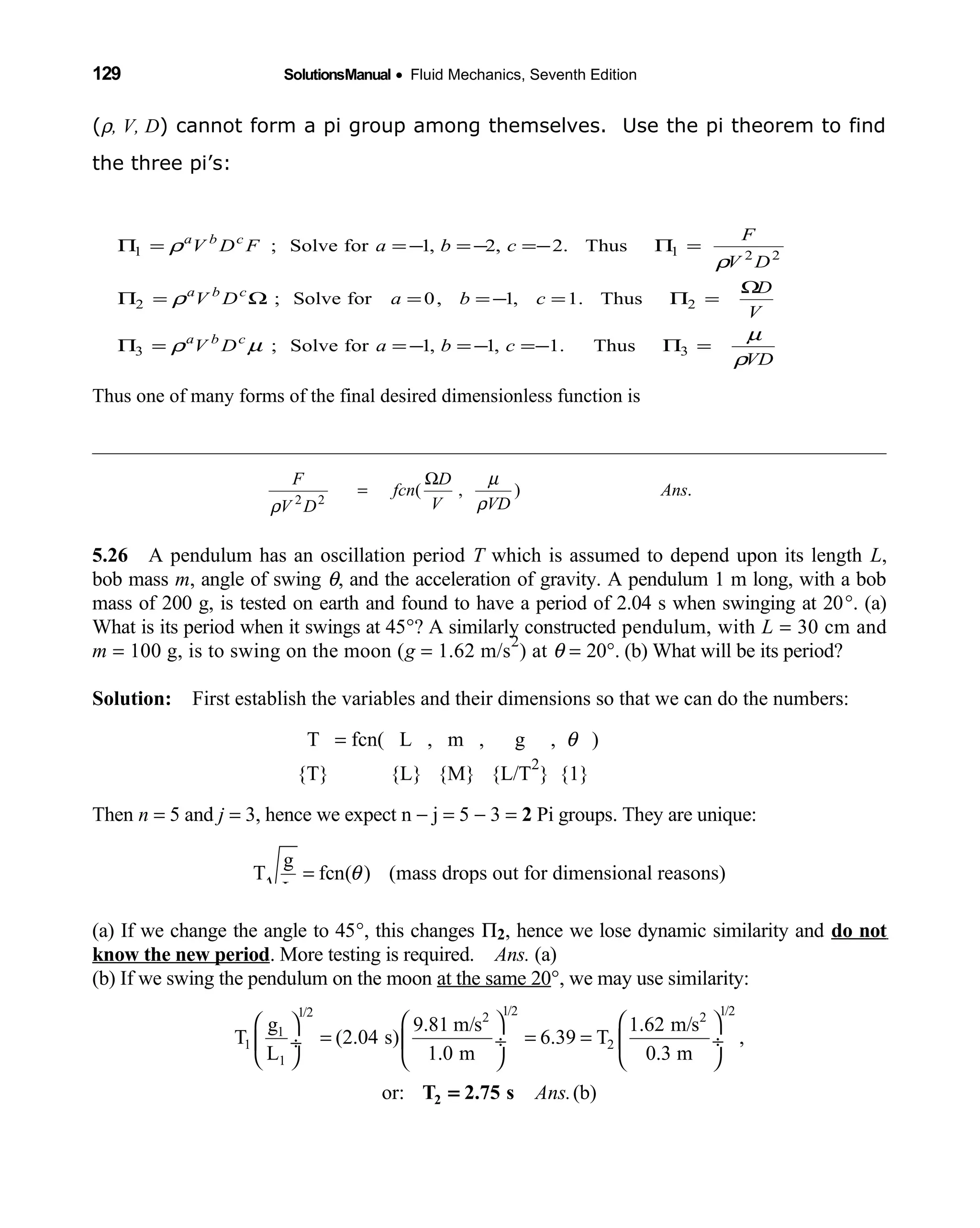 129 SolutionsManual • Fluid Mechanics, Seventh Edition 
(ρ, V, D) cannot form a pi group among themselves. Use the pi theorem to find
the three pi’s:
Thus one of many forms of the final desired dimensionless function is
5.26 A pendulum has an oscillation period  T which is assumed to depend upon its length L,
bob mass m, angle of swing θ, and the acceleration of gravity. A pendulum 1 m long, with a bob
mass of 200 g, is tested on earth and found to have a period of 2.04 s when swinging at 20°. (a)
What is its period when it swings at 45°? A similarly constructed pendulum, with L = 30 cm and
m = 100 g, is to swing on the moon (g = 1.62 m/s
2
) at θ = 20°. (b) What will be its period?
Solution: First establish the variables and their dimensions so that we can do the numbers: 
T = fcn( L , m , g ,      θ )
{T} {L} {M} {L/T   
2
} {1} 
Then n = 5 and j = 3, hence we expect n − j = 5 − 3 = 2 Pi groups. They are unique:
g
T fcn( ) (mass drops out for dimensional reasons)
L
θ=
(a) If we change the angle to 45°, this changes Π2, hence we lose dynamic similarity and do not
know the new period. More testing is required. Ans. (a)
(b) If we swing the pendulum on the moon at the same 20°, we may use similarity:
1/2 1/21/2 2 2
1
1 2
1
g 9.81 m/s 1.62 m/s
T (2.04 s) 6.39 T ,
L 1.0 m 0.3 m
or: (b)Ans.
    
= = = ÷  ÷ ÷
     
2T 2.75 s=
VD
cbaDV
V
D
cbaDV
DV
F
cbaFDV
cba
cba
cba
ρ
µ
µρ
ρ
ρ
ρ
=Π−=−=−==Π
Ω
=Π=−==Ω=Π
=Π−=−=−==Π
33
22
2211
Thus.1,1,1forSolve;
Thus.1,1,0forSolve;
Thus.2,2,1forSolve;
.),(22
Ans
VDV
D
fcn
DV
F
ρ
µ
ρ
Ω
=
 
