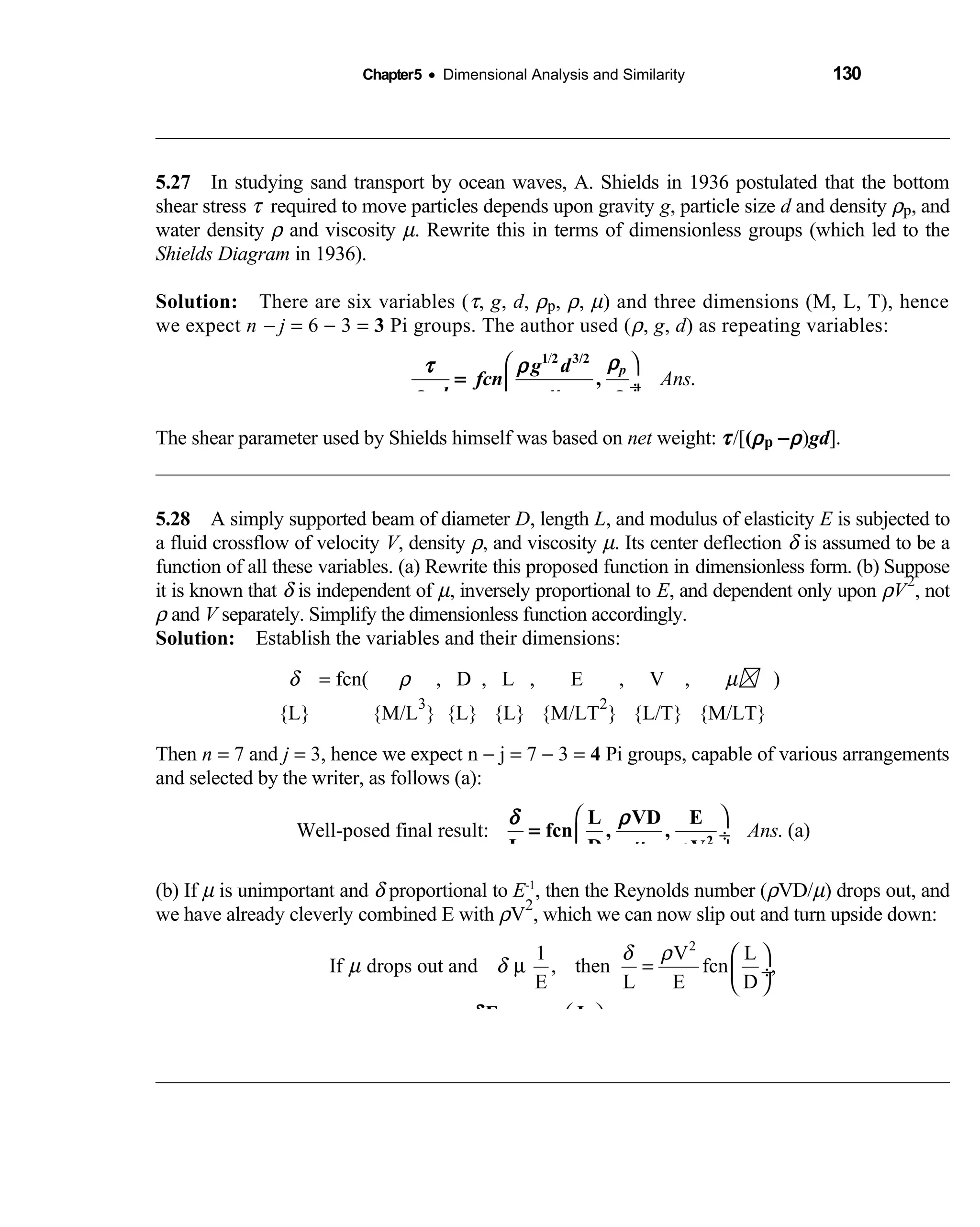 Chapter5 • Dimensional Analysis and Similarity 130
5.27 In studying sand transport by ocean waves, A. Shields in 1936 postulated that the bottom 
shear stress τ required to move particles depends upon gravity g, particle size d and density ρp, and
water density ρ and viscosity µ. Rewrite this in terms of dimensionless groups (which led to the
Shields Diagram in 1936).
Solution: There are six variables (  τ, g, d, ρp, ρ, µ) and three dimensions (M, L, T), hence
we expect n − j = 6 − 3 = 3 Pi groups. The author used (ρ, g, d) as repeating variables:
/
.Ans
 
 ÷ 
ρτ ρ
ρ µ ρ
pg d
fcn
gd
=
1 2 3/2
,
The shear parameter used by Shields himself was based on net weight: τ/[(ρp −ρ)gd].
5.28 A simply supported beam of diameter  D, length L, and modulus of elasticity E is subjected to
a fluid crossflow of velocity V, density ρ, and viscosity µ. Its center deflection δ is assumed to be a
function of all these variables. (a) Rewrite this proposed function in dimensionless form. (b) Suppose
it is known that δ is independent of µ, inversely proportional to E, and dependent only upon ρV
2
, not
ρ and V separately. Simplify the dimensionless function accordingly.
Solution: Establish the variables and their dimensions: 
δ = fcn(  ρ , D , L , E , V ,            µ  )
{L} {M/L   
3
} {L} {L} {M/LT 
2
} {L/T} {M/LT}
Then n = 7 and j = 3, hence we expect n − j = 7 − 3 = 4 Pi groups, capable of various arrangements
and selected by the writer, as follows (a):
Well-posed final result: . (a)Ans
 
 ÷
 
δ ρ
µ ρ 2
L VD E
fcn , ,
L D V
=
(b) If µ is unimportant and δ proportional to E-1
, then the Reynolds number (ρVD/µ) drops out, and
we have already cleverly combined E with ρV
2
, which we can now slip out and turn upside down:
2
1 V L
If drops out and , then fcn ,
E L E D
or: (b)Ans.
δ ρ
µ δ
 
µ =  ÷
 
 
 ÷
 
δ
ρ 2
E L
fcn
DV L
=
 