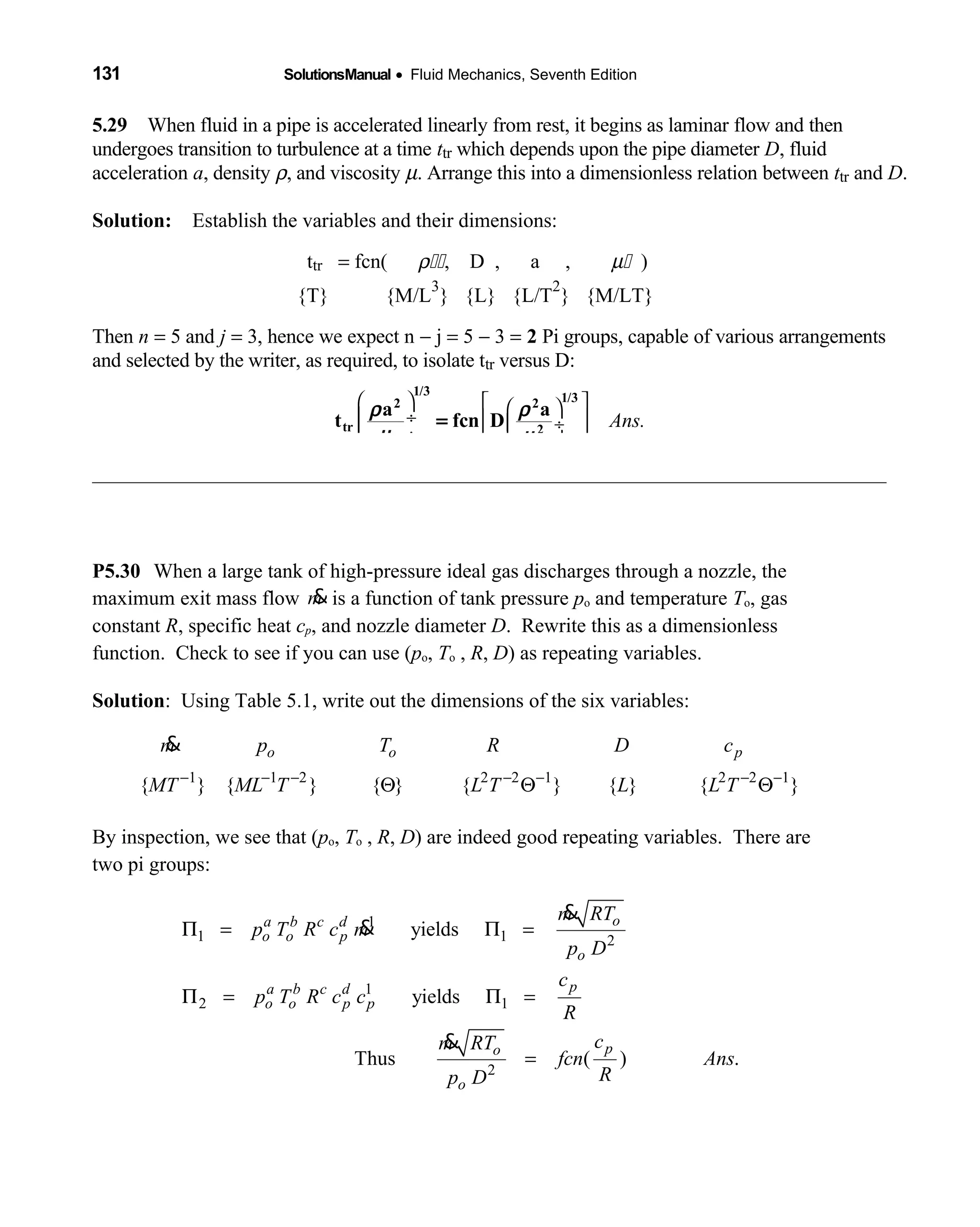 131 SolutionsManual • Fluid Mechanics, Seventh Edition 
5.29 When fluid in a pipe is accelerated linearly from rest, it begins as laminar flow and  then
undergoes transition to turbulence at a time ttr which depends upon the pipe diameter D, fluid
acceleration a, density ρ, and viscosity µ. Arrange this into a dimensionless relation between ttr and D.
Solution: Establish the variables and their dimensions: 
ttr = fcn(  ρ  , D , a ,         µ  )
{T} {M/L  
3
} {L} {L/T 
2
} {M/LT}
Then n = 5 and j = 3, hence we expect n − j = 5 − 3 = 2 Pi groups, capable of various arrangements
and selected by the writer, as required, to isolate ttr versus D:
Ans.
    
 ÷   ÷
 ÷     
1/3 1/32 2
tr 2
a a
t fcn D
ρ ρ
µ µ
=
P5.30 When a large tank of high-pressure ideal gas discharges through a nozzle, the
maximum exit mass flow m& is a function of tank pressure po and temperature To, gas
constant R, specific heat cp, and nozzle diameter D. Rewrite this as a dimensionless
function. Check to see if you can use (po, To , R, D) as repeating variables.
Solution: Using Table 5.1, write out the dimensions of the six variables:
1 1 2 2 2 1 2 2 1
{ } { } { } { } { } { }
o o pm p T R D c
MT ML T L T L L T− − − − − − −
Θ Θ Θ
&
By inspection, we see that (po, To , R, D) are indeed good repeating variables. There are
two pi groups:
1
1 1 2
1
2 1
2
yields
yields
Thus ( ) .
oa b c d
o o p
o
pa b c d
o o p p
po
o
m RT
p T R c m
p D
c
p T R c c
R
cm RT
fcn Ans
Rp D
Π = Π =
Π = Π =
=
&
&
&
 