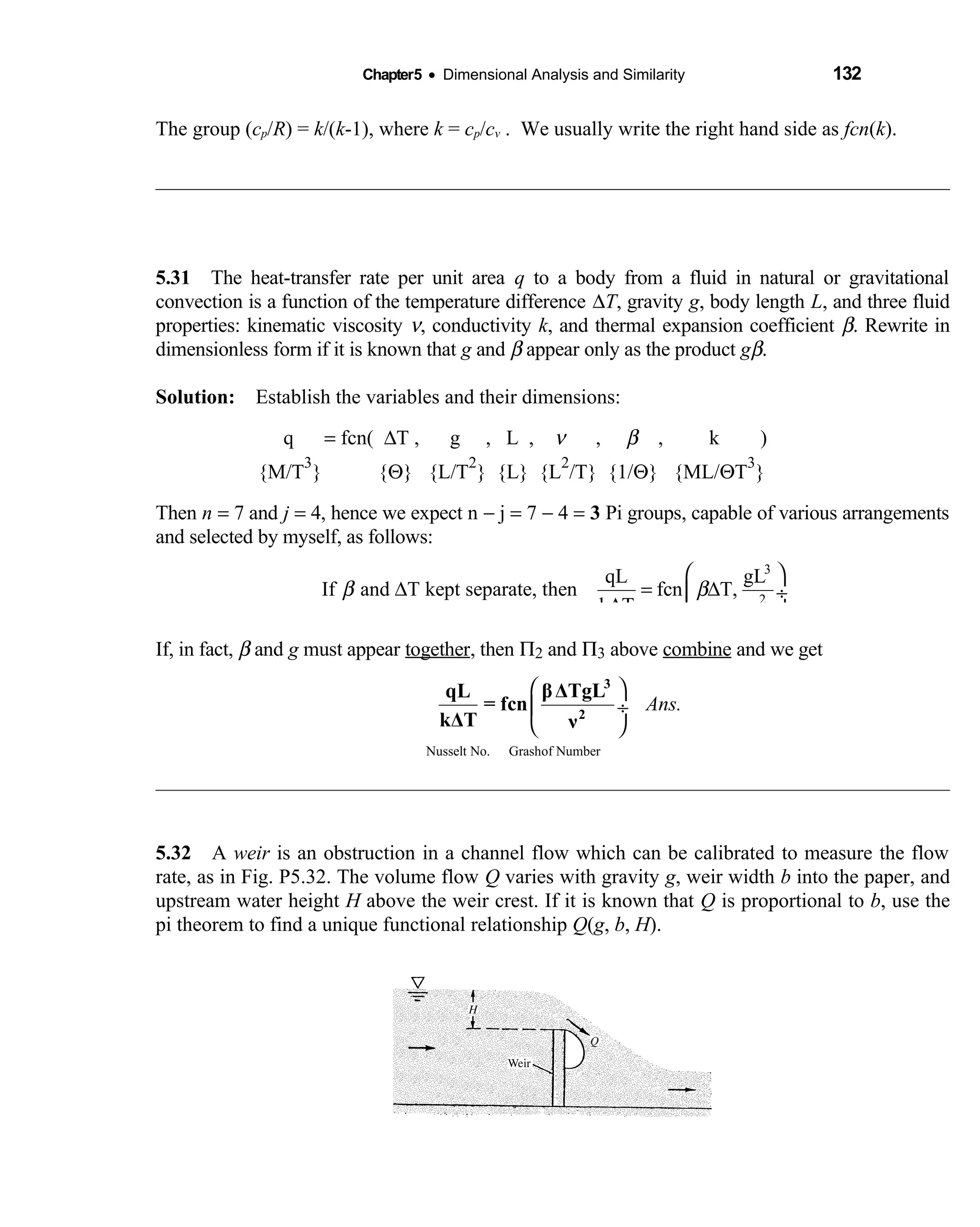 Chapter5 • Dimensional Analysis and Similarity 132
The group (cp/R) = k/(k-1), where k = cp/cv . We usually write the right hand side as fcn(k).
5.31 The heat-transfer rate per unit area  q to a body from a fluid in natural or gravitational
convection is a function of the temperature difference ∆T, gravity g, body length L, and three fluid
properties: kinematic viscosity ν, conductivity k, and thermal expansion coefficient β. Rewrite in
dimensionless form if it is known that g and β appear only as the product gβ.
Solution: Establish the variables and their dimensions: 
  q  = fcn( ∆T , g , L ,     ν ,   β , k )      
{M/T
3
} {   Θ} {L/T
2
} {L} {L
2
/T} {1/Θ} {ML/ΘT
3
}
Then n = 7 and j = 4, hence we expect n − j = 7 − 4 = 3 Pi groups, capable of various arrangements
and selected by myself, as follows:
3
2
qL gL
If and T kept separate, then fcn T,
k T
β β
ν
 
∆ = ∆ ÷
∆  
If, in fact, β and g must appear together, then Π2 and Π3 above combine and we get
Nusselt No. Grashof Number
Ans.
 
 ÷
 
3
2
βΔTgLqL
= fcn
kΔT ν
5.32 A  weir is an obstruction in a channel flow which can be calibrated to measure the flow
rate, as in Fig. P5.32. The volume flow Q varies with gravity g, weir width b into the paper, and
upstream water height H above the weir crest. If it is known that Q is proportional to b, use the
pi theorem to find a unique functional relationship Q(g, b, H).
 
