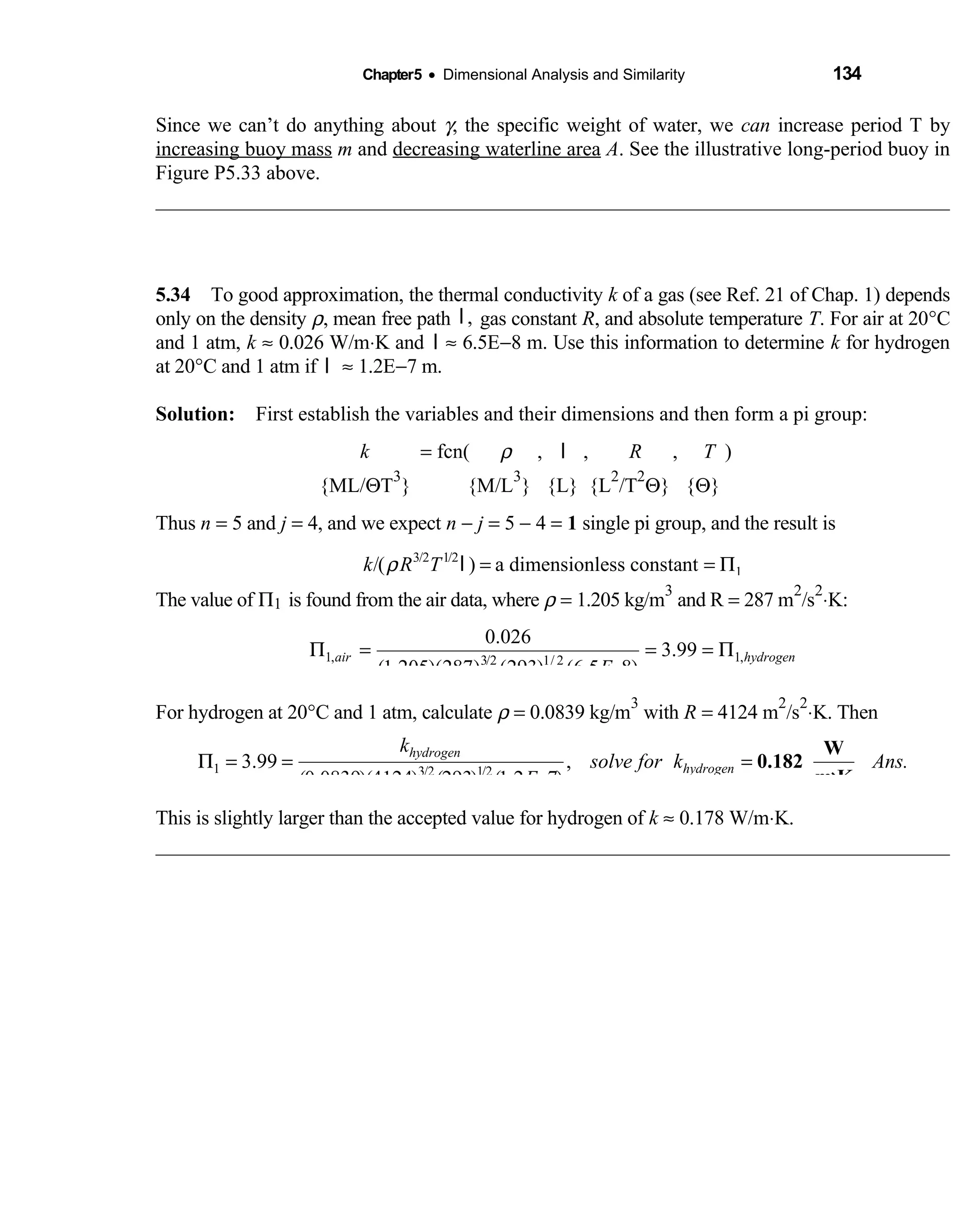 Chapter5 • Dimensional Analysis and Similarity 134
Since we can’t do anything about γ, the specific weight of water, we can increase period T by
increasing buoy mass m and decreasing waterline area A. See the illustrative long-period buoy in
Figure P5.33 above.
5.34 To good approximation, the thermal conductivity  k of a gas (see Ref. 21 of Chap. 1) depends
only on the density ρ, mean free path ,l gas constant R, and absolute temperature T. For air at 20°C
and 1 atm, k ≈ 0.026 W/m⋅K and l ≈ 6.5E−8 m. Use this information to determine k for hydrogen
at 20°C and 1 atm if l ≈ 1.2E−7 m.
Solution: First establish the variables and their dimensions and then form a pi group: 
  k   = fcn(  ρ ,  l ,  R ,    T ) 
{ML/ΘT
3
} {M/L  
3
} {L} {L
2
/T
2
Θ} {Θ}
Thus n = 5 and j = 4, and we expect n − j = 5 − 4 = 1 single pi group, and the result is
3/2 1/2
1/( ) a dimensionless constantk R Tρ = = Πl
The value of Π1 is found from the air data, where ρ = 1.205 kg/m
3
and R = 287 m
2
/s
2
⋅K:
1, 1,3/2 1/ 2
0.026
3.99
(1.205)(287) (293) (6.5 8)
air hydrogen
E
Π = = = Π
−
For hydrogen at 20°C and 1 atm, calculate ρ = 0.0839 kg/m
3
with R = 4124 m
2
/s
2
⋅K. Then
1 3/2 1/2
3.99 ,
(0.0839)(4124) (293) (1.2 7)
hydrogen
hydrogen
k
solve for k Ans.
E
Π = = =
−
W
0.182
m K×
This is slightly larger than the accepted value for hydrogen of k ≈ 0.178 W/m⋅K.
 