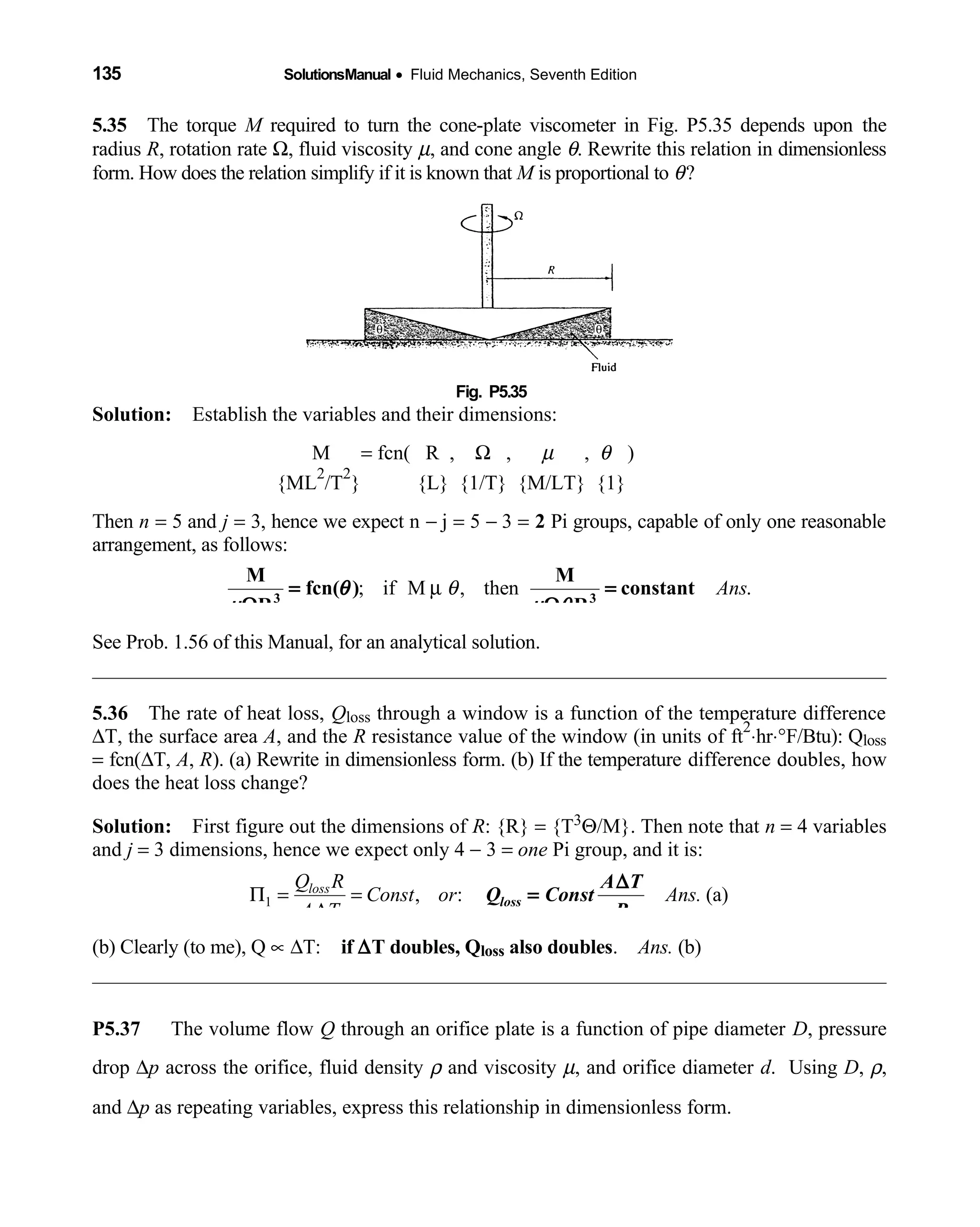 135 SolutionsManual • Fluid Mechanics, Seventh Edition 
5.35 The torque  M required to turn the cone-plate viscometer in Fig. P5.35 depends upon the
radius R, rotation rate Ω, fluid viscosity µ, and cone angle θ. Rewrite this relation in dimensionless
form. How does the relation simplify if it is known that M is proportional to θ?
Fig. P5.35 
Solution: Establish the variables and their dimensions: 
  M  = fcn( R , Ω ,  µ ,  θ )
{ML
2
/T
2
} {L} {1/T} {M/LT} {1}   
Then n = 5 and j = 3, hence we expect n − j = 5 − 3 = 2 Pi groups, capable of only one reasonable
arrangement, as follows:
; if M , then .Ansθµ3 3
M M
fcn( ) constant
R R
θ
µ µ θ
= =
Ω Ω
See Prob. 1.56 of this Manual, for an analytical solution.
5.36 The rate of heat loss,  Qloss through a window is a function of the temperature difference
∆T, the surface area A, and the R resistance value of the window (in units of ft
2
⋅hr⋅°F/Btu): Qloss
= fcn(∆T, A, R). (a) Rewrite in dimensionless form. (b) If the temperature difference doubles, how
does the heat loss change?
Solution: First figure out the dimensions of  R: {R} = {T3Θ/M}. Then note that n = 4 variables
and j = 3 dimensions, hence we expect only 4 − 3 = one Pi group, and it is:
1 , : (a)lossQ R
Const or Ans.
A T
Π = =
∆
loss
A T
Q Const
R
∆
=
(b) Clearly (to me), Q ∝ ∆T: if ∆T doubles, Qloss also doubles. Ans. (b)
P5.37 The volume flow Q through an orifice plate is a function of pipe diameter D, pressure
drop ∆p across the orifice, fluid density ρ and viscosity µ, and orifice diameter d. Using D, ρ,
and ∆p as repeating variables, express this relationship in dimensionless form.
 