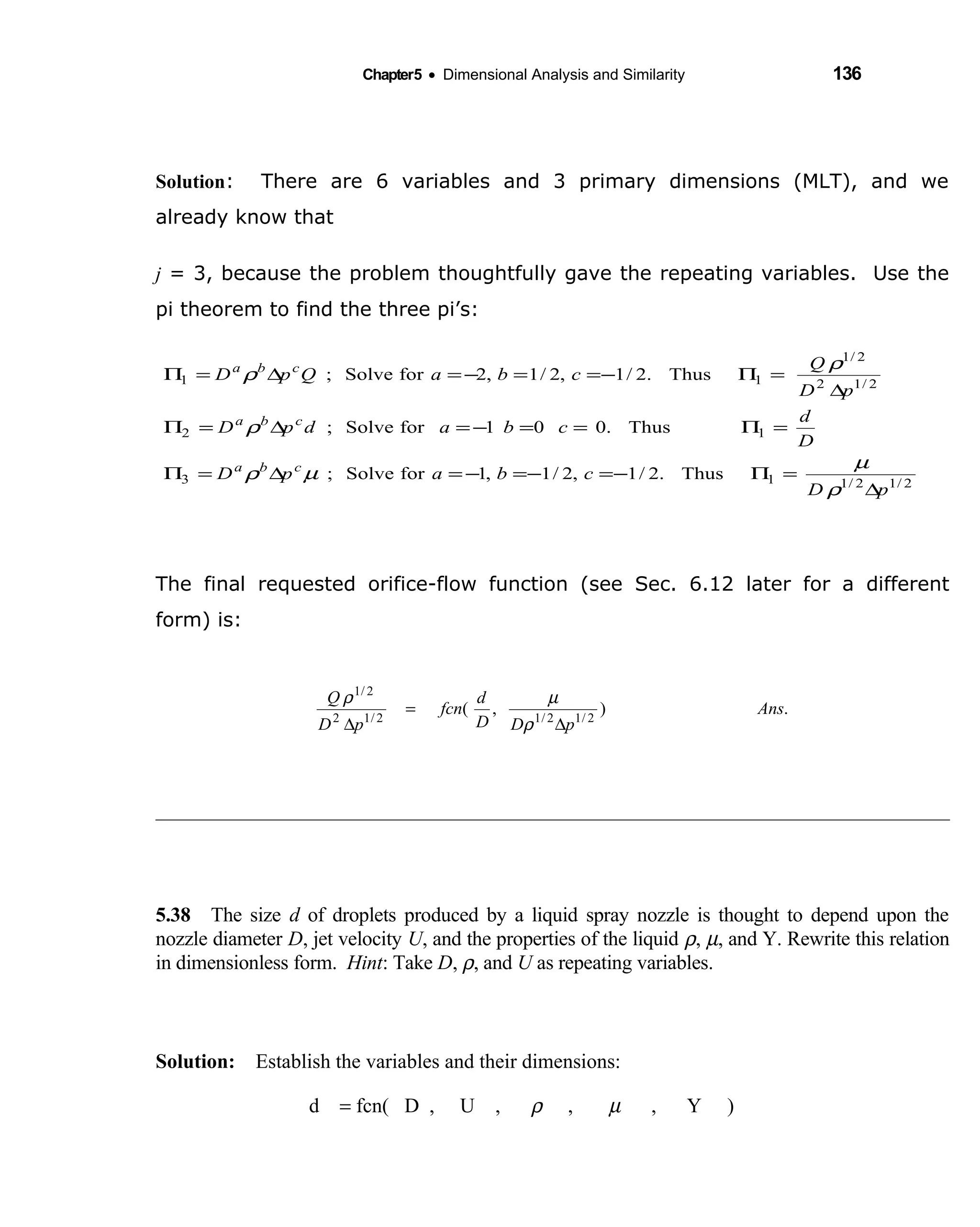 Chapter5 • Dimensional Analysis and Similarity 136
Solution: There are 6 variables and 3 primary dimensions (MLT), and we
already know that
j = 3, because the problem thoughtfully gave the repeating variables. Use the
pi theorem to find the three pi’s:
The final requested orifice-flow function (see Sec. 6.12 later for a different
form) is:
5.38 The size  d of droplets produced by a liquid spray nozzle is thought to depend upon the
nozzle diameter D, jet velocity U, and the properties of the liquid ρ, µ, and Y. Rewrite this relation
in dimensionless form. Hint: Take D, ρ, and U as repeating variables.
Solution: Establish the variables and their dimensions: 
d = fcn( D , U ,     ρ ,    µ , Y )     
.),( 2/12/12/12
2/1
Ans
pDD
d
fcn
pD
Q
∆
=
∆ ρ
µρ
2/12/113
12
2/12
2/1
11
Thus.2/1,2/1,1forSolve;
Thus.001forSolve;
Thus.2/1,2/1,2forSolve;
pD
cbapD
D
d
cbadpD
pD
Q
cbaQpD
cba
cba
cba
∆
=Π−=−=−=∆=Π
=Π==−=∆=Π
∆
=Π−==−=∆=Π
ρ
µ
µρ
ρ
ρ
ρ
 