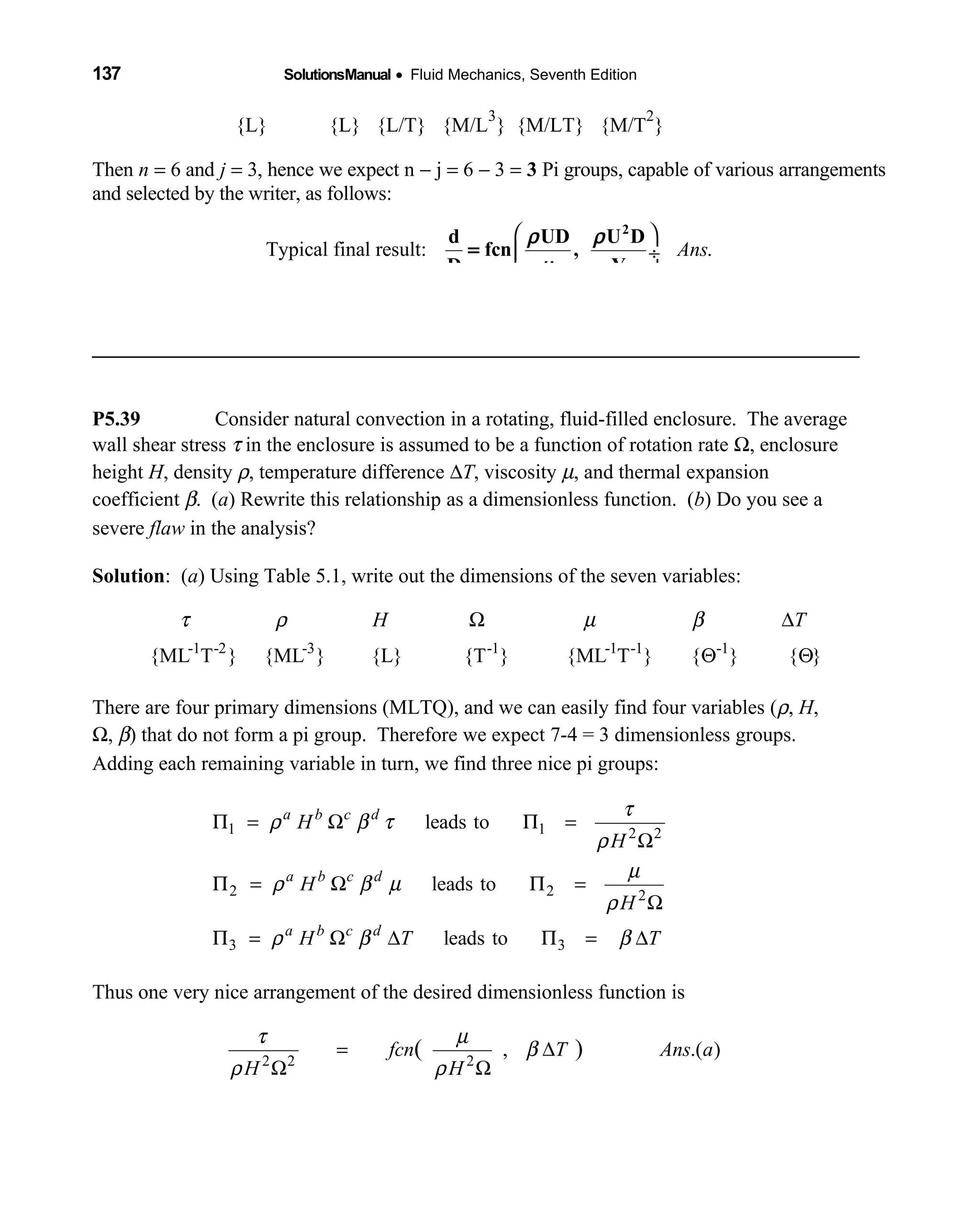 137 SolutionsManual • Fluid Mechanics, Seventh Edition 
{L} {L} {L/T} {M/L   
3
} {M/LT} {M/T
2
}
Then n = 6 and j = 3, hence we expect n − j = 6 − 3 = 3 Pi groups, capable of various arrangements
and selected by the writer, as follows:
Typical final result: .Ans
 
 ÷
 
2
d UD U D
fcn ,
D Y
=
ρ ρ
µ
__________________________________________________________________________
P5.39 Consider natural convection in a rotating, fluid-filled enclosure. The average
wall shear stress τ in the enclosure is assumed to be a function of rotation rate Ω, enclosure
height H, density ρ, temperature difference ∆T, viscosity µ, and thermal expansion
coefficient β. (a) Rewrite this relationship as a dimensionless function. (b) Do you see a
severe flaw in the analysis?
Solution: (a) Using Table 5.1, write out the dimensions of the seven variables:
-1 -2 -3 -1 -1 -1 -1
{ML T } {ML } {L} {T } {ML T } { } { }
H Tτ ρ µ βΩ ∆
Θ Θ
There are four primary dimensions (MLTQ), and we can easily find four variables (ρ, H,
Ω, β) that do not form a pi group. Therefore we expect 7-4 = 3 dimensionless groups.
Adding each remaining variable in turn, we find three nice pi groups:
1 1 2 2
2 2 2
3 3
leads to
leads to
leads to
a b c d
a b c d
a b c d
H
H
H
H
H T T
τ
ρ β τ
ρ
µ
ρ β µ
ρ
ρ β β
Π = Ω Π =
Ω
Π = Ω Π =
Ω
Π = Ω ∆ Π = ∆
Thus one very nice arrangement of the desired dimensionless function is
2 2 2
, .( )( )fcn T Ans a
H H
τ µ
β
ρ ρ
= ∆
Ω Ω
 