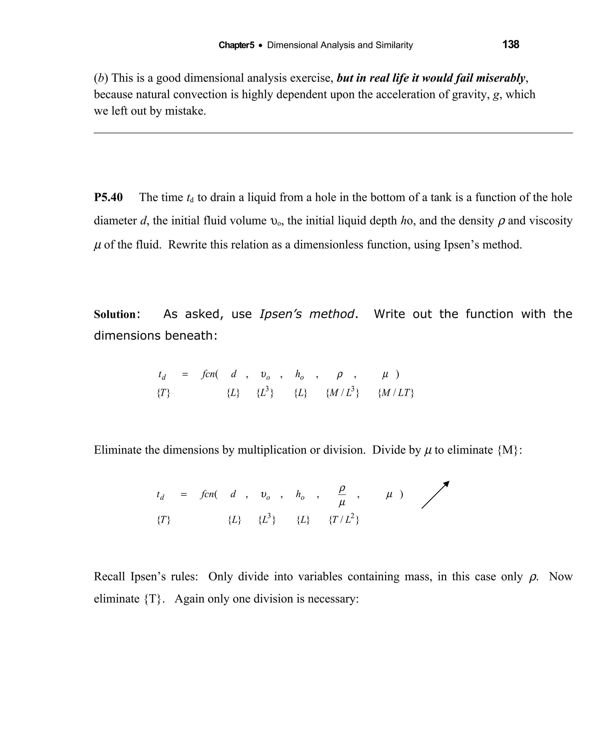 Chapter5 • Dimensional Analysis and Similarity 138
(b) This is a good dimensional analysis exercise, but in real life it would fail miserably,
because natural convection is highly dependent upon the acceleration of gravity, g, which
we left out by mistake.
P5.40 The time td to drain a liquid from a hole in the bottom of a tank is a function of the hole
diameter d, the initial fluid volume υo, the initial liquid depth ho, and the density ρ and viscosity
µ of the fluid. Rewrite this relation as a dimensionless function, using Ipsen’s method.
Solution: As asked, use Ipsen’s method. Write out the function with the
dimensions beneath:
Eliminate the dimensions by multiplication or division. Divide by µ to eliminate {M}:
Recall Ipsen’s rules: Only divide into variables containing mass, in this case only ρ. Now
eliminate {T}. Again only one division is necessary:
}/{}{}{}{}{
),,,,(
23
LTLLLT
hdfcnt ood µ
µ
ρ
υ=
}/{}/{}{}{}{}{
),,,,(
33
LTMLMLLLT
hdfcnt ood µρυ=
 