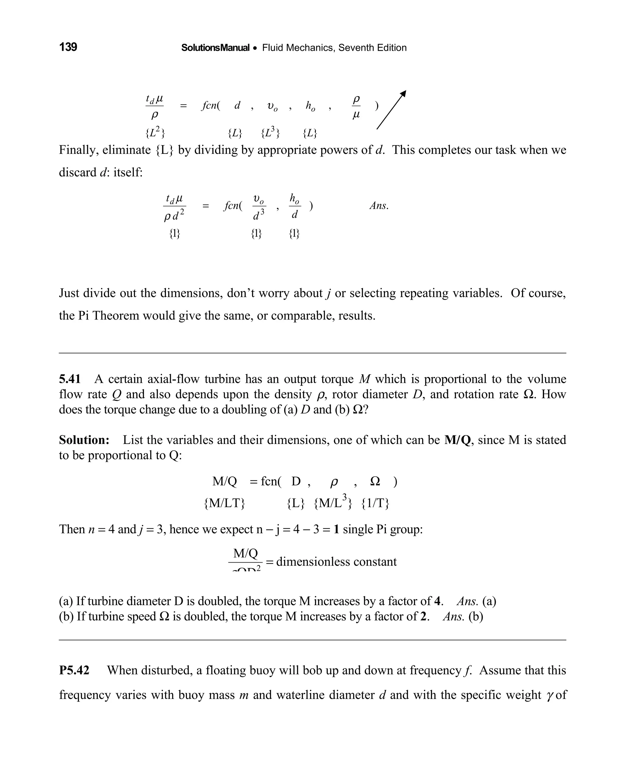 139 SolutionsManual • Fluid Mechanics, Seventh Edition 
Finally, eliminate {L} by dividing by appropriate powers of d. This completes our task when we
discard d: itself:
Just divide out the dimensions, don’t worry about j or selecting repeating variables. Of course,
the Pi Theorem would give the same, or comparable, results.
5.41 A certain axial-flow turbine has an output torque  M which is proportional to the volume
flow rate Q and also depends upon the density ρ, rotor diameter D, and rotation rate Ω. How
does the torque change due to a doubling of (a) D and (b) Ω?
Solution: List the variables and their dimensions, one of which can be  M/Q, since M is stated
to be proportional to Q:
  M/Q = fcn( D ,  ρ ,   Ω )
{M/LT} {L} {M/L     
3
} {1/T} 
Then n = 4 and j = 3, hence we expect n − j = 4 − 3 = 1 single Pi group:
2
M/Q
dimensionless constant
Dρ
=
Ω
(a) If turbine diameter D is doubled, the torque M increases by a factor of 4. Ans. (a)
(b) If turbine speed Ω is doubled, the torque M increases by a factor of 2. Ans. (b)
P5.42 When disturbed, a floating buoy will bob up and down at frequency f. Assume that this
frequency varies with buoy mass m and waterline diameter d and with the specific weight γ of
}{}{}{}{
),,,(
32
LLLL
hdfcn
t
oo
d
µ
ρ
υ
ρ
µ
=
}1{}1{}1{
.),( 32
Ans
d
h
d
fcn
d
t ood υ
ρ
µ
=
 