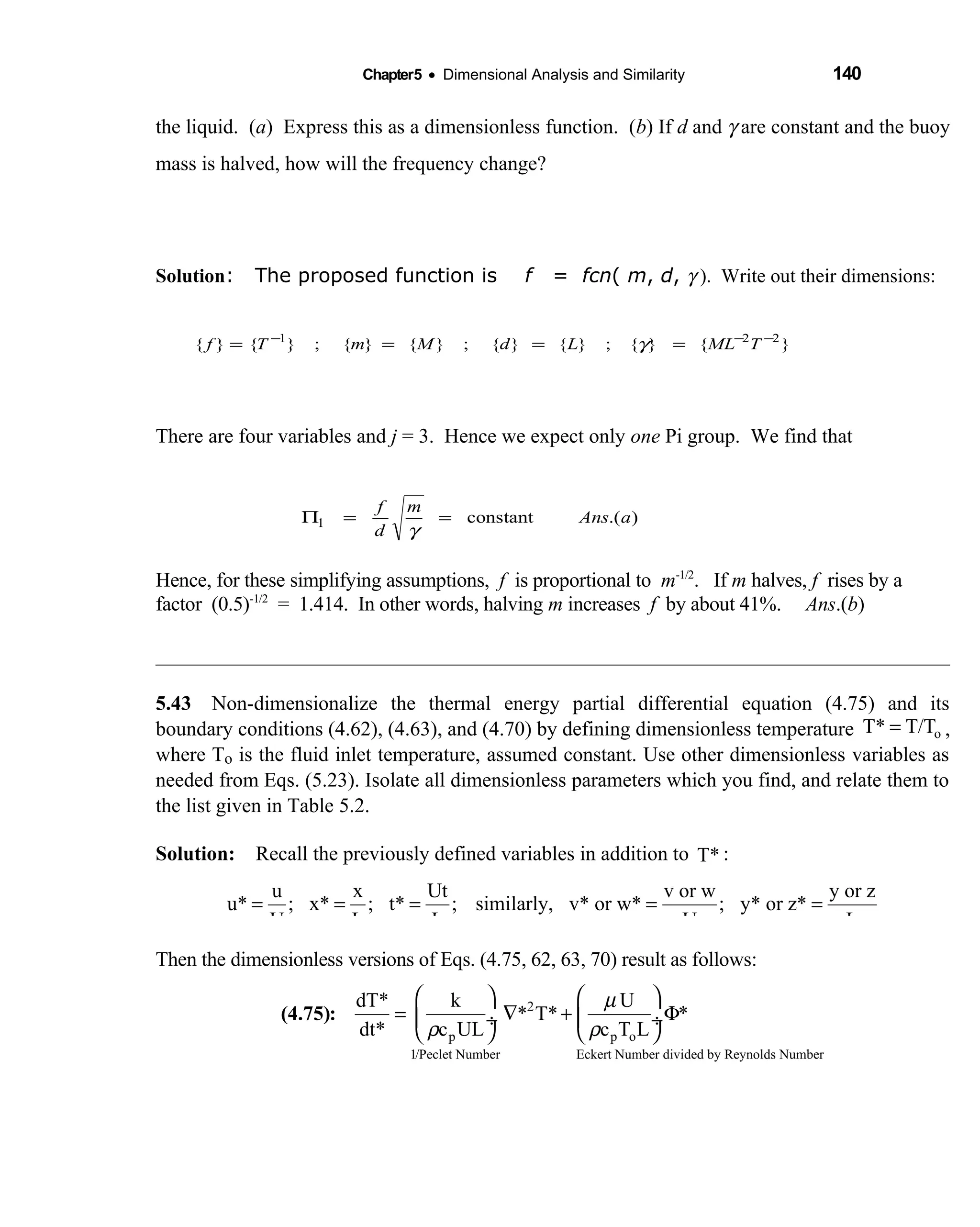 Chapter5 • Dimensional Analysis and Similarity 140
the liquid. (a) Express this as a dimensionless function. (b) If d and γ are constant and the buoy
mass is halved, how will the frequency change?
Solution: The proposed function is f = fcn( m, d, γ ). Write out their dimensions:
There are four variables and j = 3. Hence we expect only one Pi group. We find that
Hence, for these simplifying assumptions, f is proportional to m-1/2
. If m halves, f rises by a
factor (0.5)-1/2
= 1.414. In other words, halving m increases f by about 41%. Ans.(b)
5.43 Non-dimensionalize the thermal energy partial differential equation (4.75) and its 
boundary conditions (4.62), (4.63), and (4.70) by defining dimensionless temperature oT* T/T= ,
where To is the fluid inlet temperature, assumed constant. Use other dimensionless variables as
needed from Eqs. (5.23). Isolate all dimensionless parameters which you find, and relate them to
the list given in Table 5.2.
Solution: Recall the previously defined variables in addition to  T* :
u x Ut v or w y or z
u* ; x* ; t* ; similarly, v* or w* ; y* or z*
U L L U L
= = = = =
Then the dimensionless versions of Eqs. (4.75, 62, 63, 70) result as follows:
µ
ρ ρ
   
= ∇ + Φ ÷  ÷
   
2
p p o
1/Peclet Number Eckert Number divided by Reynolds Number
dT* k U
* T* *
dt* c UL c T L
(4.75):
).(constant1 aAns
m
d
f
==Π
γ
}{}{;}{}{;}{}{;}{}{ 221 −−−
==== TMLLdMmTf γ
 