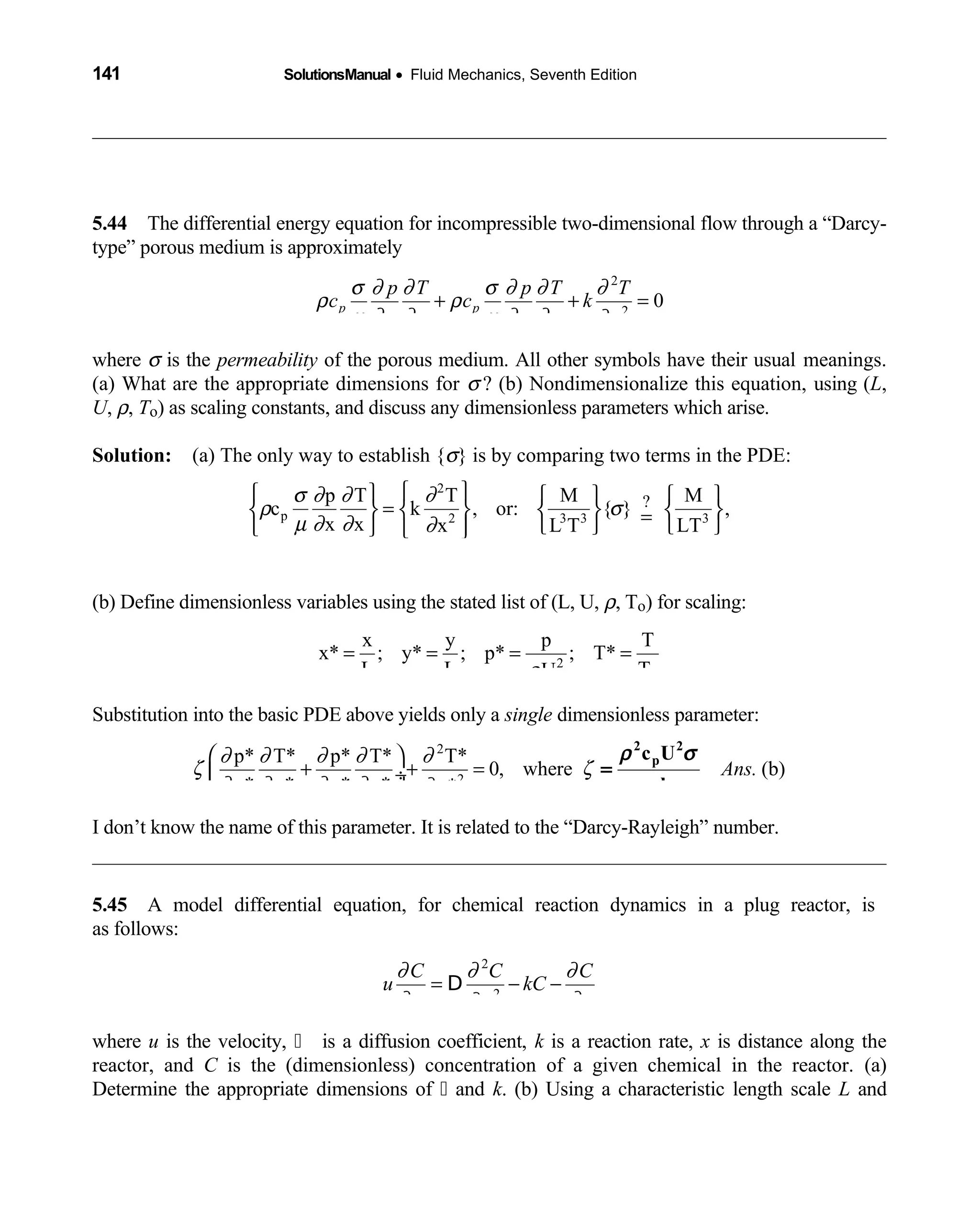 141 SolutionsManual • Fluid Mechanics, Seventh Edition 
5.44 The differential energy equation for incompressible two-dimensional flow through a “Darcy- 
type” porous medium is approximately
2
2
0p p
p T p T T
c c k
x x y y y
σ ∂ ∂ σ ∂ ∂ ∂
ρ ρ
µ ∂ ∂ µ ∂ ∂ ∂
+ + =
where σ is the permeability of the porous medium. All other symbols have their usual meanings.
(a) What are the appropriate dimensions for σ ? (b) Nondimensionalize this equation, using (L,
U, ρ, To) as scaling constants, and discuss any dimensionless parameters which arise.
Solution: (a) The only way to establish {  σ} is by comparing two terms in the PDE:
2
p 2 3 3 3
?p T T M M
c k , or: { } ,
x x x L T LT
Thus { } { } (a)Ans.
σ ∂ ∂ ∂
ρ σ
µ ∂ ∂ ∂
σ
      
=       =     
= 2
L
(b) Define dimensionless variables using the stated list of (L, U, ρ, To) for scaling:
2
o
x y p T
x* ; y* ; p* ; T*
L L TUρ
= = = =
Substitution into the basic PDE above yields only a single dimensionless parameter:
2
2
p* T* p* T* T*
0, where (b)
x* x* y* y* y*
Ans.
∂ ∂ ∂ ∂ ∂
ζ ζ
∂ ∂ ∂ ∂ ∂
 
+ + = ÷
 
=
ρ σ
µ
2 2
pc U
k
I don’t know the name of this parameter. It is related to the “Darcy-Rayleigh” number.
5.45 A model differential equation, for chemical reaction dynamics in a plug reactor, is 
as follows:
2
2
C C C
u kC
x tx
∂ ∂ ∂
∂ ∂∂
= − −D
where u is the velocity,   is a diffusion coefficient, k is a reaction rate, x is distance along the
reactor, and C is the (dimensionless) concentration of a given chemical in the reactor. (a)
Determine the appropriate dimensions of   and k. (b) Using a characteristic length scale L and
 