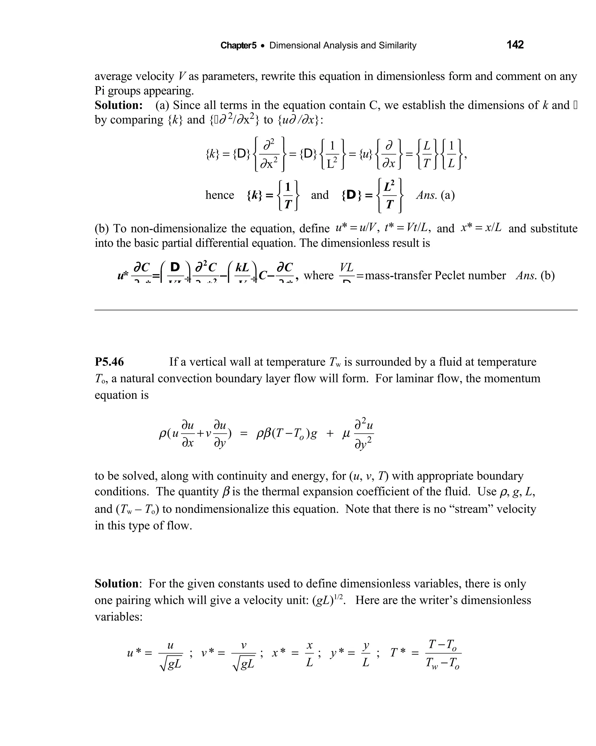 Chapter5 • Dimensional Analysis and Similarity 142
average velocity V as parameters, rewrite this equation in dimensionless form and comment on any
Pi groups appearing.
Solution: (a) Since all terms in the equation contain C, we establish the dimensions of  k and  
by comparing {k} and { ∂ 2/∂x2} to {u∂ /∂x}:
2
2 2
1 1
{ } { } { } { } ,
x L
hence and (a)
L
k u
x T L
Ans.
∂ ∂
∂∂
        
= = = =        
       
  
   
   
D D
2
1
{ } { }
L
k
T T
D= =
(b) To non-dimensionalize the equation, define * / , * / ,u u V t Vt L= = and * /x x L= and substitute
into the basic partial differential equation. The dimensionless result is
where mass-transfer Peclet number . (b)
VL
Ans
   
= ÷  ÷   
C C kL C
u C
x VL V tx
2
2
* ,
* **
∂ ∂ ∂
∂ ∂∂
= − −
D
D
P5.46 If a vertical wall at temperature Tw is surrounded by a fluid at temperature
To, a natural convection boundary layer flow will form. For laminar flow, the momentum
equation is
2
2
( ) ( )o
u u u
u v T T g
x y y
ρ ρβ µ
∂ ∂ ∂
+ = − +
∂ ∂ ∂
to be solved, along with continuity and energy, for (u, v, T) with appropriate boundary
conditions. The quantity β is the thermal expansion coefficient of the fluid. Use ρ, g, L,
and (Tw – To) to nondimensionalize this equation. Note that there is no “stream” velocity
in this type of flow.
Solution: For the given constants used to define dimensionless variables, there is only
one pairing which will give a velocity unit: (gL)1/2
. Here are the writer’s dimensionless
variables:
* ; * ; * ; * ; * o
w o
T Tu v x y
u v x y T
L L T TgL gL
−
= = = = =
−
 