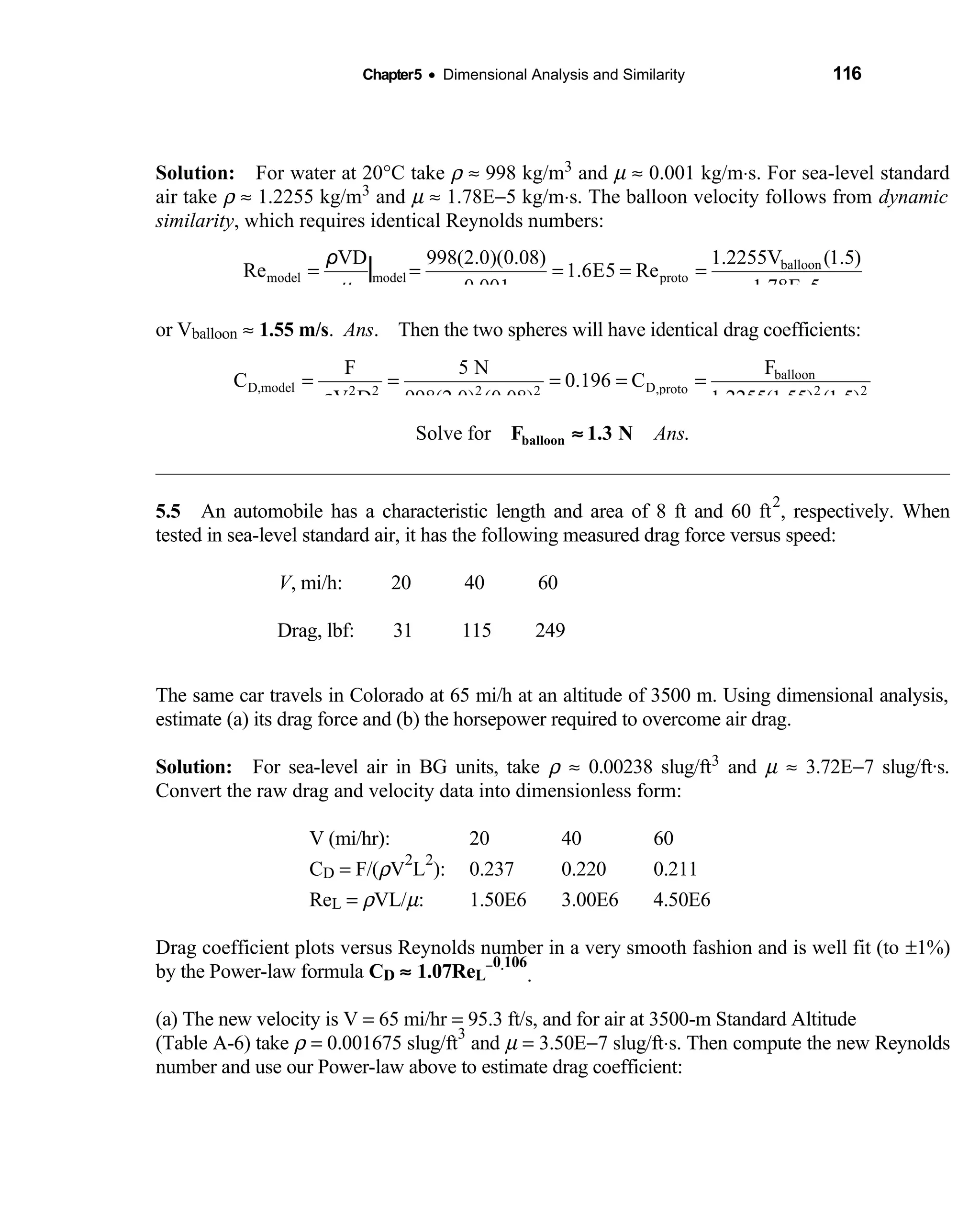 Chapter5 • Dimensional Analysis and Similarity 116
Solution: For water at 20  °C take ρ ≈ 998 kg/m3 and µ ≈ 0.001 kg/m⋅s. For sea-level standard
air take ρ ≈ 1.2255 kg/m3 and µ ≈ 1.78E−5 kg/m⋅s. The balloon velocity follows from dynamic
similarity, which requires identical Reynolds numbers:
balloon
model model proto
1.2255V (1.5)VD 998(2.0)(0.08)
Re 1.6E5 Re
0.001 1.78E 5µ
= = = = =
−
|ρ
or Vballoon ≈ 1.55 m/s. Ans. Then the two spheres will have identical drag coefficients:
balloon
D,model D,proto2 2 2 2 2 2
FF 5 N
C 0.196 C
V D 998(2.0) (0.08) 1.2255(1.55) (1.5)ρ
= = = = =
Solve for .AnsF 1.3 Nballoon ≈
5.5 An automobile has a characteristic length and area of 8 ft and 60 ft 
2
, respectively. When
tested in sea-level standard air, it has the following measured drag force versus speed:
V, mi/h: 20 40 60
Drag, lbf: 31 115 249
The same car travels in Colorado at 65 mi/h at an altitude of 3500 m. Using dimensional analysis,
estimate (a) its drag force and (b) the horsepower required to overcome air drag.
Solution: For sea-level air in BG units, take  ρ ≈ 0.00238 slug/ft3 and µ ≈ 3.72E−7 slug/ft·s.
Convert the raw drag and velocity data into dimensionless form:
V (mi/hr): 20 40 60
CD = F/(ρV
2
L
2
): 0.237 0.220 0.211
ReL = ρVL/µ: 1.50E6 3.00E6 4.50E6
Drag coefficient plots versus Reynolds number in a very smooth fashion and is well fit (to ±1%)
by the Power-law formula CD ≈ 1.07ReL
−0.106
.
(a) The new velocity is V = 65 mi/hr = 95.3 ft/s, and for air at 3500-m Standard Altitude
(Table A-6) take ρ = 0.001675 slug/ft
3
and µ = 3.50E−7 slug/ft⋅s. Then compute the new Reynolds
number and use our Power-law above to estimate drag coefficient:
 