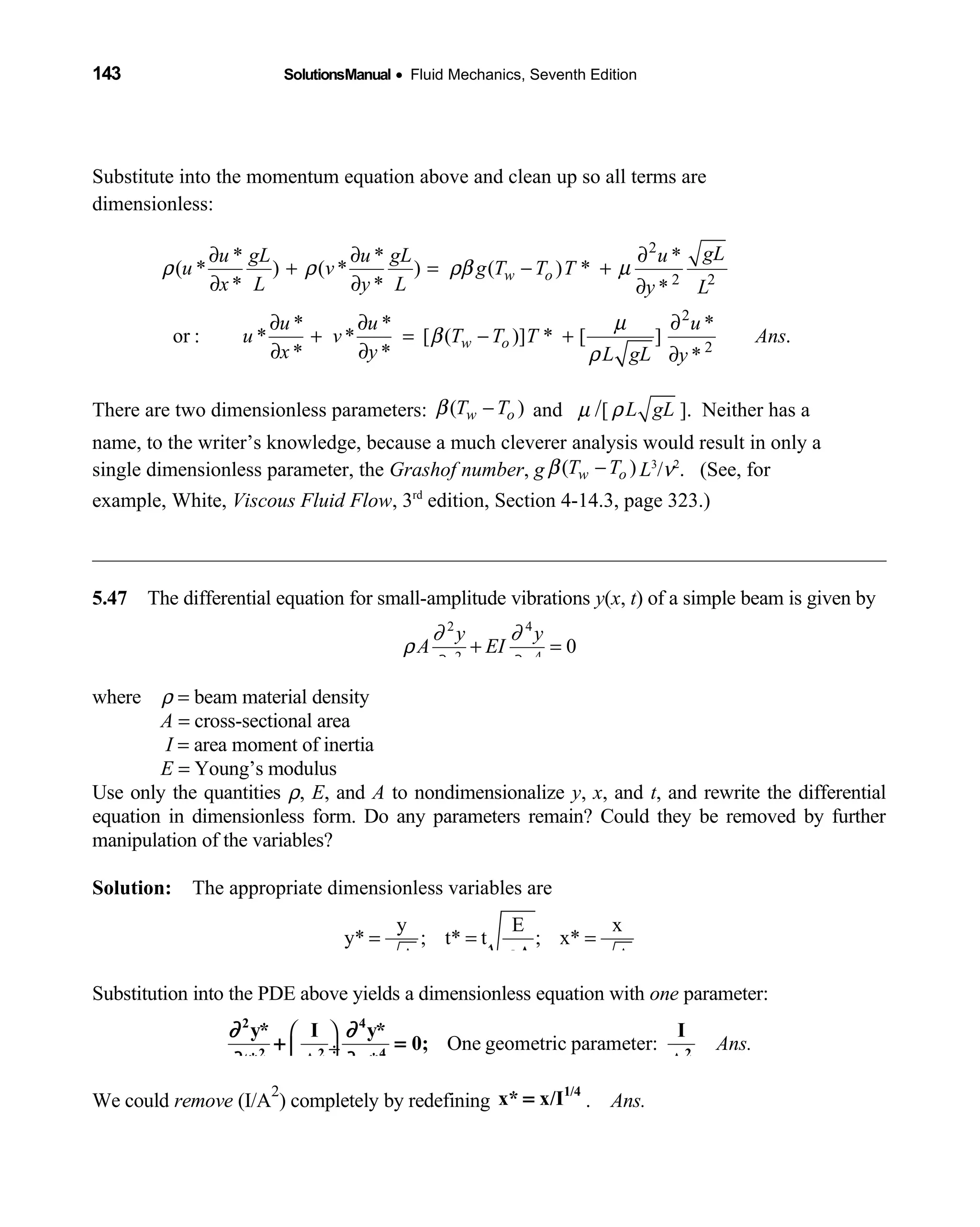 143 SolutionsManual • Fluid Mechanics, Seventh Edition 
Substitute into the momentum equation above and clean up so all terms are
dimensionless:
2
2 2
2
2
* * *
( * ) ( * ) ( ) *
* * *
* * *
or : * * [ ( )] * [ ] .
* * *
w o
w o
gLu gL u gL u
u v g T T T
x L y L y L
u u u
u v T T T Ans
x y L gL y
ρ ρ ρβ µ
µ
β
ρ
∂ ∂ ∂
+ = − +
∂ ∂ ∂
∂ ∂ ∂
+ = − +
∂ ∂ ∂
There are two dimensionless parameters: ( )w oT Tβ − and µ /[ L gLρ ]. Neither has a
name, to the writer’s knowledge, because a much cleverer analysis would result in only a
single dimensionless parameter, the Grashof number, g ( )w oT Tβ − L3
/ν2
. (See, for
example, White, Viscous Fluid Flow, 3rd
edition, Section 4-14.3, page 323.)
5.47 The differential equation for small-amplitude vibrations  y(x, t) of a simple beam is given by
2 4
2 4
0
y y
A EI
t x
∂ ∂
ρ
∂ ∂
+ =
where ρ = beam material density
A = cross-sectional area
I = area moment of inertia
E = Young’s modulus
Use only the quantities ρ, E, and A to nondimensionalize y, x, and t, and rewrite the differential
equation in dimensionless form. Do any parameters remain? Could they be removed by further
manipulation of the variables?
Solution: The appropriate dimensionless variables are 
y E x
y* ; t* t ; x*
AA Aρ
= = =
Substitution into the PDE above yields a dimensionless equation with one parameter:
One geometric parameter: Ans.
 
 ÷ 
∂ ∂
∂ ∂
2 4
2 2 4 2
y* I y* I
0;
t* A x* A
+ =
We could remove (I/A
2
) completely by redefining
1/4
x* x/I= . Ans.
 