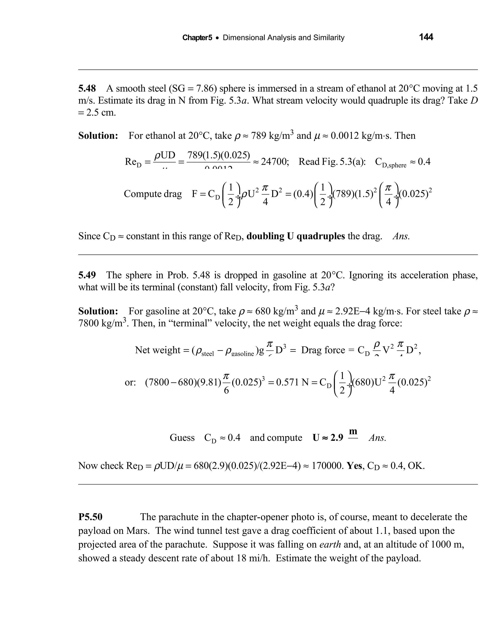 Chapter5 • Dimensional Analysis and Similarity 144
5.48 A smooth steel (SG  = 7.86) sphere is immersed in a stream of ethanol at 20°C moving at 1.5
m/s. Estimate its drag in N from Fig. 5.3a. What stream velocity would quadruple its drag? Take D
= 2.5 cm.
Solution: For ethanol at 20  °C, take ρ ≈ 789 kg/m3 and µ ≈ 0.0012 kg/m⋅s. Then
D D,sphere
UD 789(1.5)(0.025)
Re 24700; Read Fig.5.3(a): C 0.4
0.0012
ρ
µ
= = ≈ ≈
2 2 2 2
D
1 1
Compute drag F C U D (0.4) (789)(1.5) (0.025)
2 4 2 4
Ans.
π π
ρ
     
= = ÷  ÷  ÷
     
≈ 0.17 N
Since CD ≈ constant in this range of ReD, doubling U quadruples the drag. Ans.
5.49 The sphere in Prob. 5.48 is dropped in gasoline at 20°C. Ignoring its acceleration phase,
what will be its terminal (constant) fall velocity, from Fig. 5.3a?
Solution: For gasoline at 20  °C, take ρ ≈ 680 kg/m3 and µ ≈ 2.92E−4 kg/m⋅s. For steel take ρ ≈
7800 kg/m3. Then, in “terminal” velocity, the net weight equals the drag force:
3 2 2
steel gasoline DNet weight ( )g D Drag force = C V D ,
6 2 4
π ρ π
ρ ρ= − =
3 2 2
D
1
or: (7800 680)(9.81) (0.025) 0.571 N C (680)U (0.025)
6 2 4
π π 
− = =  ÷
 
DGuess C 0.4 and compute Ans.≈ U 2.9
m
s
≈
Now check ReD = ρUD/µ = 680(2.9)(0.025)/(2.92E−4) ≈ 170000. Yes, CD ≈ 0.4, OK.
P5.50 The parachute in the chapter-opener photo is, of course, meant to decelerate the
payload on Mars. The wind tunnel test gave a drag coefficient of about 1.1, based upon the
projected area of the parachute. Suppose it was falling on earth and, at an altitude of 1000 m,
showed a steady descent rate of about 18 mi/h. Estimate the weight of the payload.
 