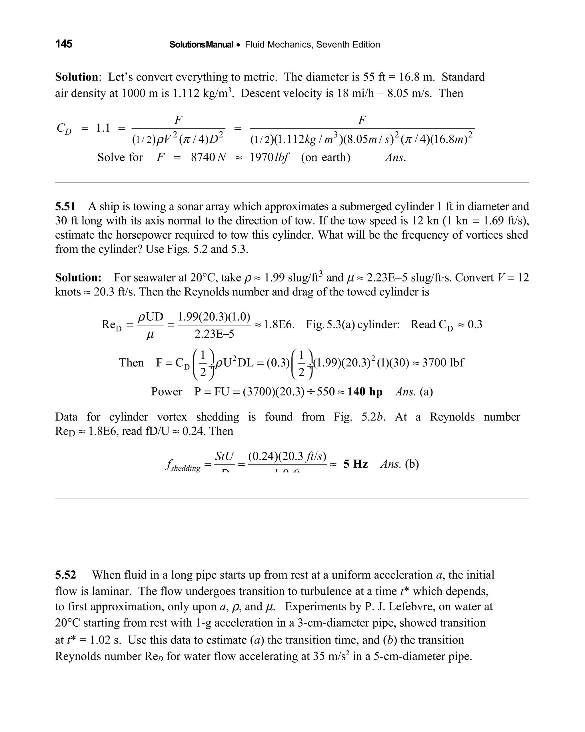 145 SolutionsManual • Fluid Mechanics, Seventh Edition 
Solution: Let’s convert everything to metric. The diameter is 55 ft = 16.8 m. Standard
air density at 1000 m is 1.112 kg/m3
. Descent velocity is 18 mi/h = 8.05 m/s. Then
2 2 3 2 2
1/ 2 1/ 2
1.1
( ) ( / 4) ( )(1.112 / )(8.05 / ) ( / 4)(16.8 )
Solve for 8740 1970 (on earth) .
D
F F
C
V D kg m m s m
F N lbf Ans
ρ π π
= = =
= ≈
5.51 A ship is towing a sonar array which approximates a submerged cylinder 1 ft in diameter and 
30 ft long with its axis normal to the direction of tow. If the tow speed is 12 kn (1 kn = 1.69 ft/s),
estimate the horsepower required to tow this cylinder. What will be the frequency of vortices shed
from the cylinder? Use Figs. 5.2 and 5.3.
Solution: For seawater at 20  °C, take ρ ≈ 1.99 slug/ft3 and µ ≈ 2.23E−5 slug/ft·s. Convert V = 12
knots ≈ 20.3 ft/s. Then the Reynolds number and drag of the towed cylinder is
D D
2 2
D
UD 1.99(20.3)(1.0)
Re 1.8E6. Fig.5.3(a) cylinder: Read C 0.3
2.23E 5
1 1
Then F C U DL (0.3) (1.99)(20.3) (1)(30) 3700 lbf
2 2
Power P FU (3700)(20.3) 550 (a)Ans.
ρ
µ
ρ
= = ≈ ≈
−
   
= = ≈ ÷  ÷
   
= = ≈÷ 140 hp
Data for cylinder vortex shedding is found from Fig. 5.2b. At a Reynolds number
ReD ≈ 1.8E6, read fD/U ≈ 0.24. Then
(0.24)(20.3 / )
(b)
1.0
shedding
StU ft s
f Ans.
D ft
= = ≈ 5 Hz
5.52 When fluid in a long pipe starts up from rest at a uniform acceleration a, the initial
flow is laminar. The flow undergoes transition to turbulence at a time t* which depends,
to first approximation, only upon a, ρ, and µ. Experiments by P. J. Lefebvre, on water at
20°C starting from rest with 1-g acceleration in a 3-cm-diameter pipe, showed transition
at t* = 1.02 s. Use this data to estimate (a) the transition time, and (b) the transition
Reynolds number ReD for water flow accelerating at 35 m/s2
in a 5-cm-diameter pipe.
 