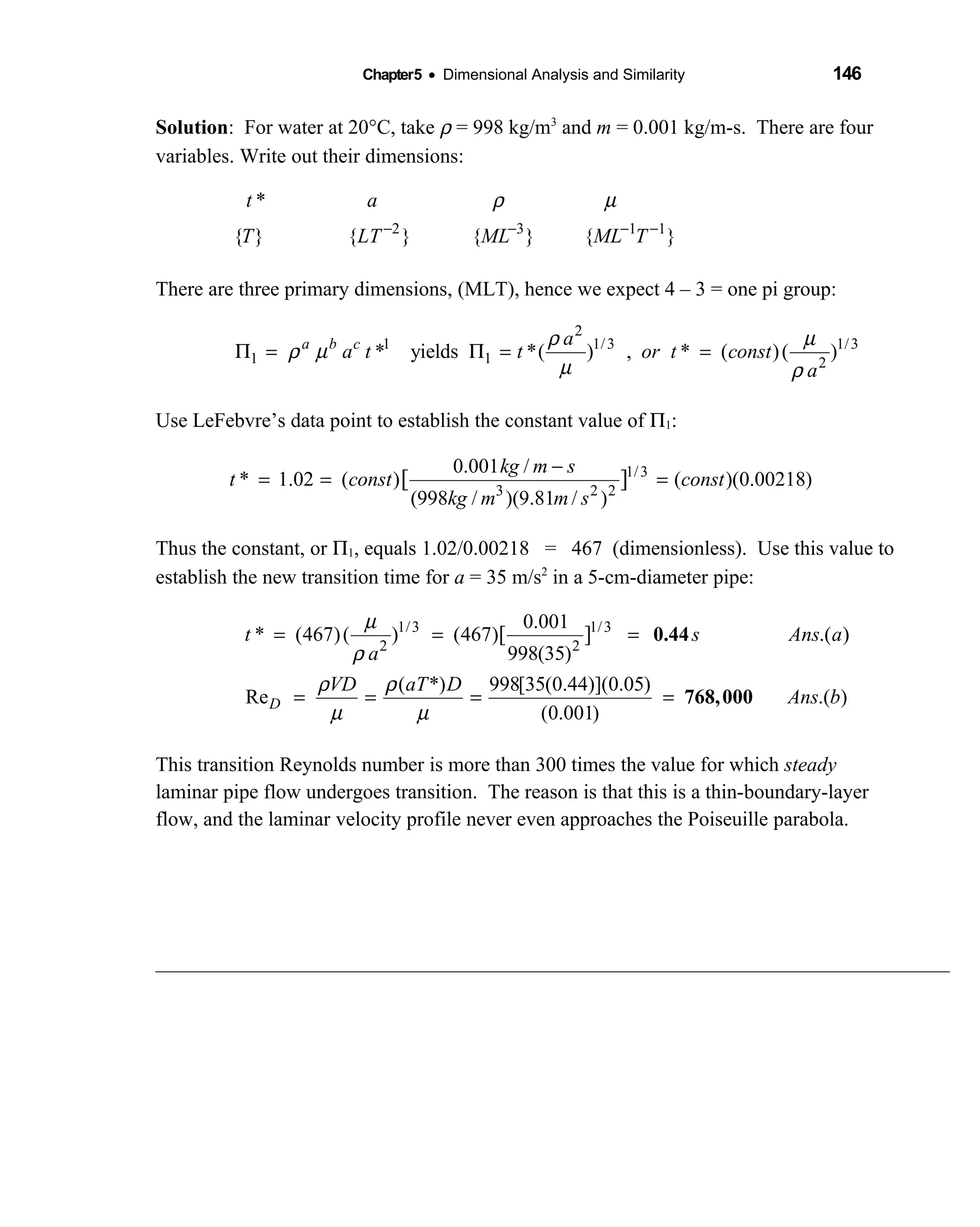 Chapter5 • Dimensional Analysis and Similarity 146
Solution: For water at 20°C, take ρ = 998 kg/m3
and m = 0.001 kg/m-s. There are four
variables. Write out their dimensions:
2 3 1 1
*
{ } { } { } { }
t a
T LT ML ML T
ρ µ
− − − −
There are three primary dimensions, (MLT), hence we expect 4 – 3 = one pi group:
2
1 1/3 1/3
1 1 2
* yields *( ) , * ( )( )a b c a
a t t or t const
a
ρ µ
ρ µ
µ ρ
Π = Π = =
Use LeFebvre’s data point to establish the constant value of Π1:
1/3
3 2 2
0.001 /
* 1.02 ( ) ( )(0.00218)
(998 / )(9.81 / )
[ ]
kg m s
t const const
kg m m s
−
= = =
Thus the constant, or Π1, equals 1.02/0.00218 = 467 (dimensionless). Use this value to
establish the new transition time for a = 35 m/s2
in a 5-cm-diameter pipe:
1/3 1/3
2 2
0.001
* (467)( ) (467) .( )
998(35)
( *) 998[35(0.44)](0.05)
Re .( )
(0.001)
[ ]
µ
ρ
ρ ρ
µ µ
= = =
= = = =D
t s Ans a
a
VD aT D
Ans b
0.44
768,000
This transition Reynolds number is more than 300 times the value for which steady
laminar pipe flow undergoes transition. The reason is that this is a thin-boundary-layer
flow, and the laminar velocity profile never even approaches the Poiseuille parabola.
 