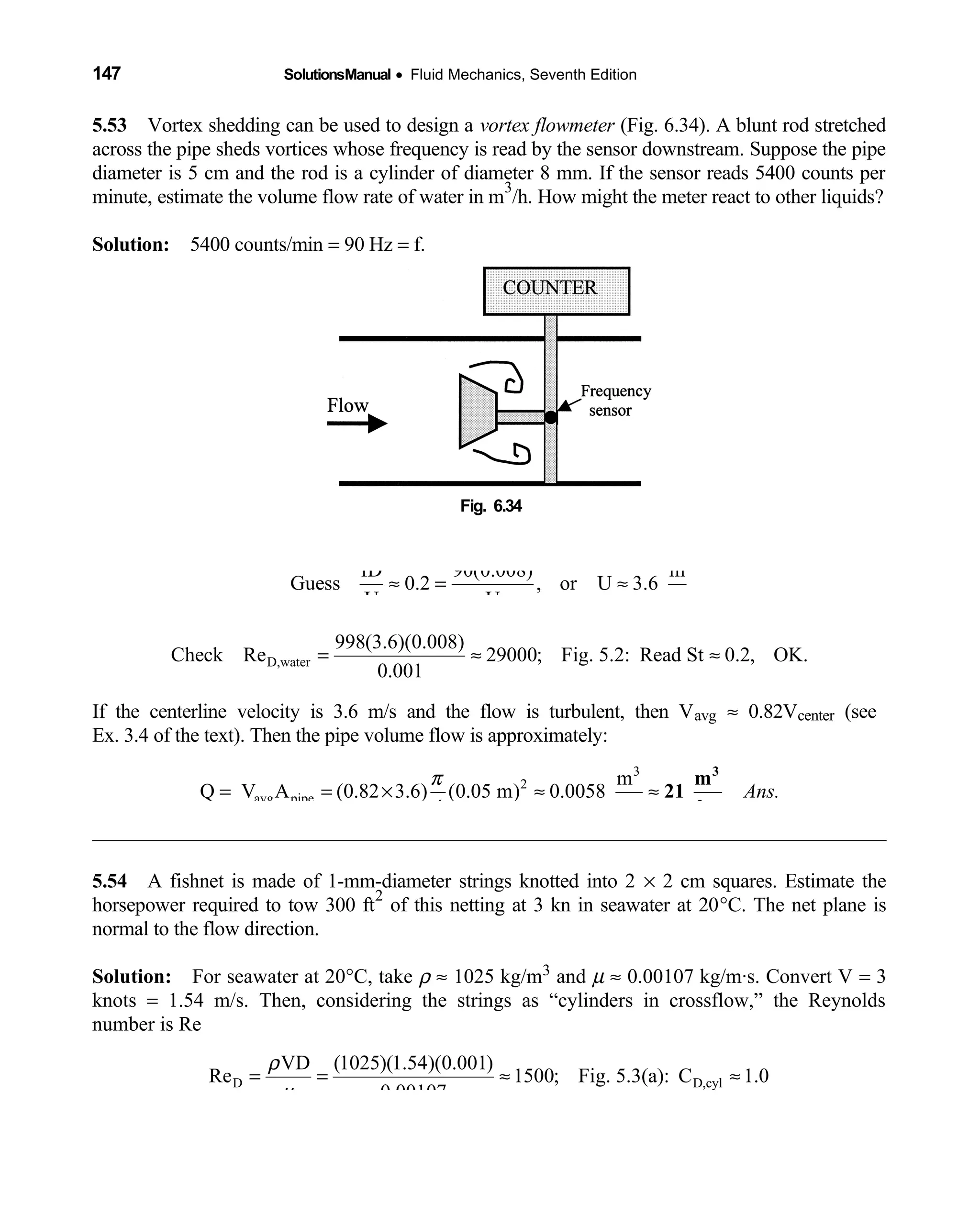 147 SolutionsManual • Fluid Mechanics, Seventh Edition 
5.53 Vortex shedding can be used to design a  vortex flowmeter (Fig. 6.34). A blunt rod stretched
across the pipe sheds vortices whose frequency is read by the sensor downstream. Suppose the pipe
diameter is 5 cm and the rod is a cylinder of diameter 8 mm. If the sensor reads 5400 counts per
minute, estimate the volume flow rate of water in m
3
/h. How might the meter react to other liquids?
Solution: 5400 counts/min  = 90 Hz = f.
Fig. 6.34 
fD 90(0.008) m
Guess 0.2 , or U 3.6
U U s
≈ = ≈
D,water
998(3.6)(0.008)
Check Re 29000; Fig. 5.2: Read St 0.2, OK.
0.001
= ≈ ≈
If the centerline velocity is 3.6 m/s and the flow is turbulent, then Vavg ≈ 0.82Vcenter (see
Ex. 3.4 of the text). Then the pipe volume flow is approximately:
3
2
avg pipe
m
Q V A (0.82 3.6) (0.05 m) 0.0058
4 s
π
= = × ≈ ≈
3
m
21
hr
Ans.
5.54 A fishnet is made of 1-mm-diameter strings knotted into 2  × 2 cm squares. Estimate the
horsepower required to tow 300 ft
2
of this netting at 3 kn in seawater at 20°C. The net plane is
normal to the flow direction.
Solution: For seawater at 20  °C, take ρ ≈ 1025 kg/m3 and µ ≈ 0.00107 kg/m·s. Convert V = 3
knots = 1.54 m/s. Then, considering the strings as “cylinders in crossflow,” the Reynolds
number is Re
D D,cyl
VD (1025)(1.54)(0.001)
Re 1500; Fig. 5.3(a): C 1.0
0.00107
ρ
µ
= = ≈ ≈
 