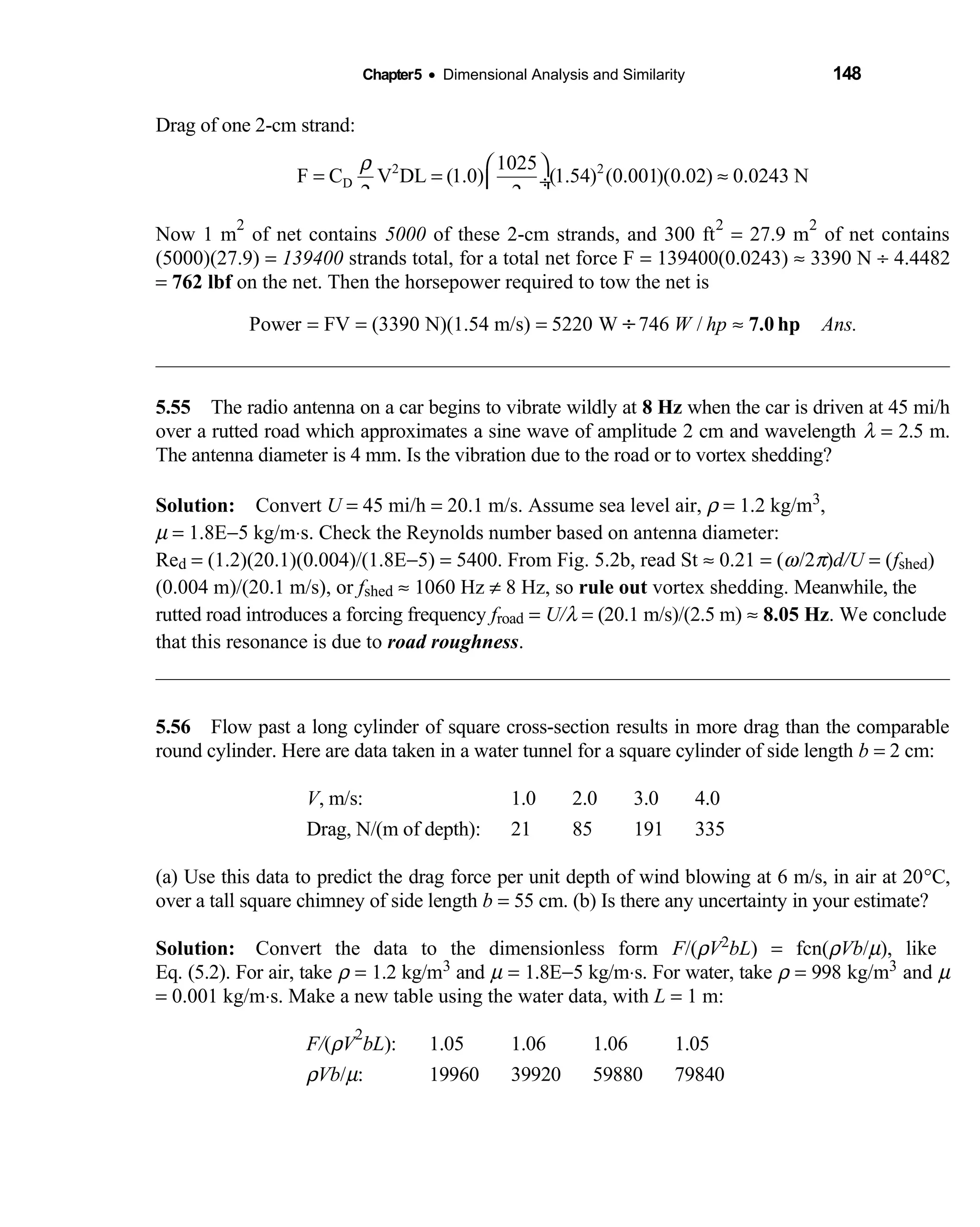 Chapter5 • Dimensional Analysis and Similarity 148
Drag of one 2-cm strand:
2 2
D
1025
F C V DL (1.0) (1.54) (0.001)(0.02) 0.0243 N
2 2
ρ  
= = ≈ ÷
 
Now 1 m
2
of net contains 5000 of these 2-cm strands, and 300 ft
2
= 27.9 m
2
of net contains
(5000)(27.9) = 139400 strands total, for a total net force F = 139400(0.0243) ≈ 3390 N ÷ 4.4482
= 762 lbf on the net. Then the horsepower required to tow the net is
Power FV (3390 N)(1.54 m/s) 5220 W 746 /W hp Ans.= = = ≈÷ 7.0 hp
5.55 The radio antenna on a car begins to vibrate wildly at  8 Hz when the car is driven at 45 mi/h
over a rutted road which approximates a sine wave of amplitude 2 cm and wavelength λ = 2.5 m.
The antenna diameter is 4 mm. Is the vibration due to the road or to vortex shedding?
Solution: Convert  U = 45 mi/h = 20.1 m/s. Assume sea level air, ρ = 1.2 kg/m3,
µ = 1.8E−5 kg/m⋅s. Check the Reynolds number based on antenna diameter:
Red = (1.2)(20.1)(0.004)/(1.8E−5) = 5400. From Fig. 5.2b, read St ≈ 0.21 = (ω/2π)d/U = (fshed)
(0.004 m)/(20.1 m/s), or fshed ≈ 1060 Hz ≠ 8 Hz, so rule out vortex shedding. Meanwhile, the
rutted road introduces a forcing frequency froad = U/λ = (20.1 m/s)/(2.5 m) ≈ 8.05 Hz. We conclude
that this resonance is due to road roughness.
5.56 Flow past a long cylinder of square cross-section results in more drag than the comparable 
round cylinder. Here are data taken in a water tunnel for a square cylinder of side length b = 2 cm:
V, m/s: 1.0 2.0 3.0 4.0
Drag, N/(m of depth): 21 85 191 335
(a) Use this data to predict the drag force per unit depth of wind blowing at 6 m/s, in air at 20°C,
over a tall square chimney of side length b = 55 cm. (b) Is there any uncertainty in your estimate?
Solution: Convert the data to the dimensionless form  F/(ρV2bL) = fcn(ρVb/µ), like
Eq. (5.2). For air, take ρ = 1.2 kg/m3 and µ = 1.8E−5 kg/m⋅s. For water, take ρ = 998 kg/m3 and µ
= 0.001 kg/m⋅s. Make a new table using the water data, with L = 1 m:
F/(ρV
2
bL): 1.05 1.06 1.06 1.05
ρVb/µ: 19960 39920 59880 79840
 