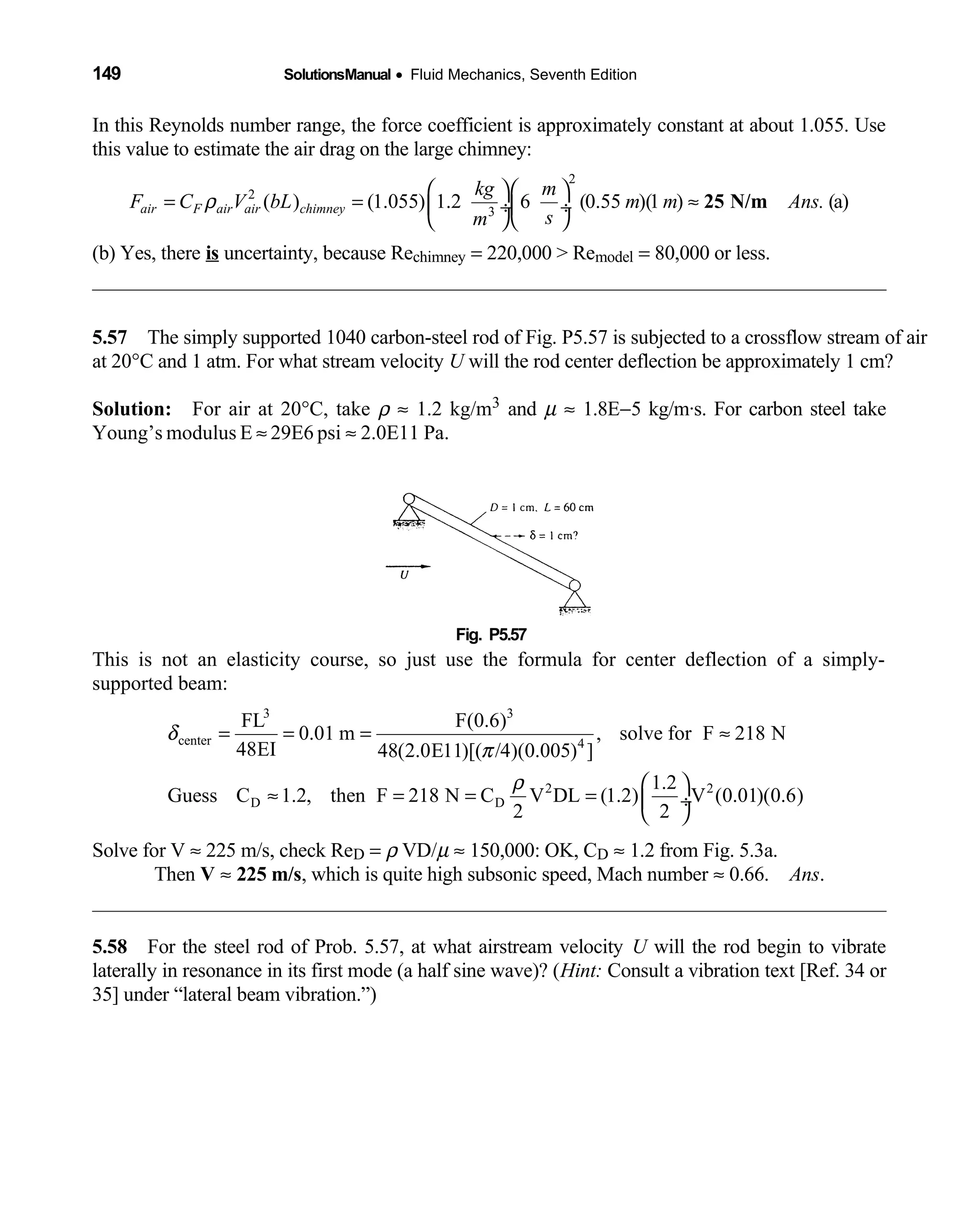 149 SolutionsManual • Fluid Mechanics, Seventh Edition 
In this Reynolds number range, the force coefficient is approximately constant at about 1.055. Use
this value to estimate the air drag on the large chimney:
2
2
3
( ) (1.055) 1.2 6 (0.55 )(1 ) (a)air F air air chimney
kg m
F C V bL m m Ans.
sm
ρ
  
= = ≈ ÷ ÷
  
25 N/m
(b) Yes, there is uncertainty, because Rechimney = 220,000 > Remodel = 80,000 or less.
5.57 The simply supported 1040 carbon-steel rod of Fig. P5.57 is subjected to a crossflow stream of air 
at 20°C and 1 atm. For what stream velocity U will the rod center deflection be approximately 1 cm?
Solution: For air at 20  °C, take ρ ≈ 1.2 kg/m3 and µ ≈ 1.8E−5 kg/m·s. For carbon steel take
Young’s modulus E ≈ 29E6 psi ≈ 2.0E11 Pa.
Fig. P5.57 
This is not an elasticity course, so just use the formula for center deflection of a simply-
supported beam:
3 3
center 4
2 2
D D
FL F(0.6)
0.01 m , solve for F 218 N
48EI 48(2.0E11)[( /4)(0.005) ]
1.2
Guess C 1.2, then F 218 N C V DL (1.2) V (0.01)(0.6)
2 2
δ
π
ρ
= = = ≈
 
≈ = = =  ÷
 
Solve for V ≈ 225 m/s, check ReD = ρ VD/µ ≈ 150,000: OK, CD ≈ 1.2 from Fig. 5.3a.
Then V ≈ 225 m/s, which is quite high subsonic speed, Mach number ≈ 0.66. Ans.
5.58 For the steel rod of Prob. 5.57, at what airstream velocity  U will the rod begin to vibrate
laterally in resonance in its first mode (a half sine wave)? (Hint: Consult a vibration text [Ref. 34 or
35] under “lateral beam vibration.”)
 