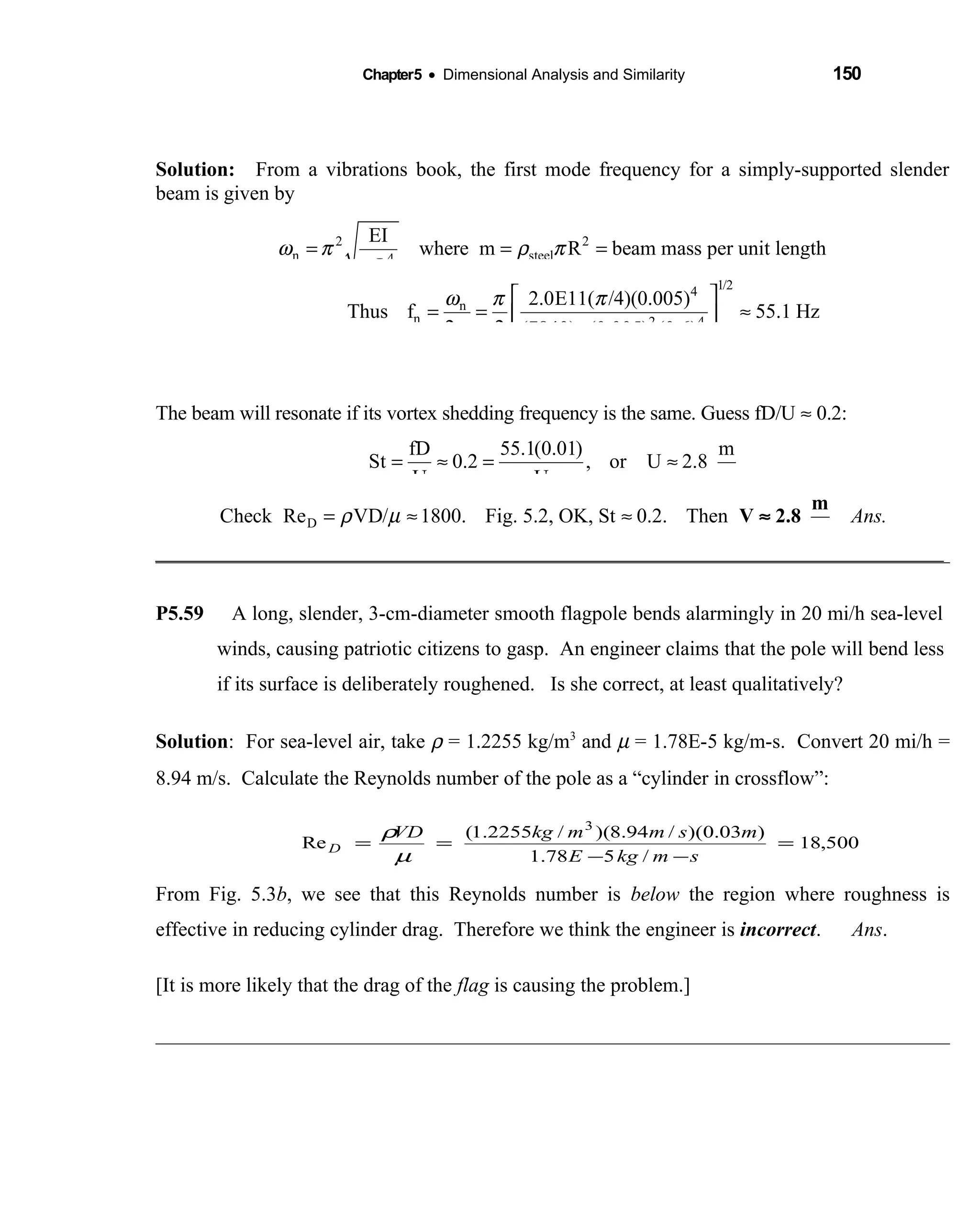Chapter5 • Dimensional Analysis and Similarity 150
Solution: From a vibrations book, the first mode frequency for a simply-supported slender 
beam is given by
2 2
n steel4
EI
where m R beam mass per unit length
mL
ω π ρ π= = =
1/24
n
n 2 4
2.0E11( /4)(0.005)
Thus f 55.1 Hz
2 2 (7840) (0.005) (0.6)
ω π π
π π
 
= = ≈ 
 
The beam will resonate if its vortex shedding frequency is the same. Guess fD/U ≈ 0.2:
fD 55.1(0.01) m
St 0.2 , or U 2.8
U U s
= ≈ = ≈
DCheck Re VD/ 1800. Fig. 5.2, OK, St 0.2. Then Ans.ρ µ= ≈ ≈
m
V 2.8
s
≈
_______________________________________________________________________________
P5.59 A long, slender, 3-cm-diameter smooth flagpole bends alarmingly in 20 mi/h sea-level
winds, causing patriotic citizens to gasp. An engineer claims that the pole will bend less
if its surface is deliberately roughened. Is she correct, at least qualitatively?
Solution: For sea-level air, take ρ = 1.2255 kg/m3
and µ = 1.78E-5 kg/m-s. Convert 20 mi/h =
8.94 m/s. Calculate the Reynolds number of the pole as a “cylinder in crossflow”:
From Fig. 5.3b, we see that this Reynolds number is below the region where roughness is
effective in reducing cylinder drag. Therefore we think the engineer is incorrect. Ans.
[It is more likely that the drag of the flag is causing the problem.]
500,18
/578.1
)03.0)(/94.8)(/2255.1(
Re
3
=
−−
==
smkgE
msmmkgVD
D
µ
ρ
 